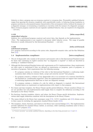 behavior or when a program uses an erroneous construct or erroneous data. Permissible undefined behavior
ranges from ignoring the situation completely with unpredictable results, to behaving during translation or
program execution in a documented manner characteristic of the environment (with or without the issuance of
a diagnostic message), to terminating a translation or execution (with the issuance of a diagnostic message).
Many erroneous program constructs do not engender undefined behavior; they are required to be diagnosed.
— end note ]
1.3.25 [defns.unspecified]
unspecified behavior
behavior, for a well-formed program construct and correct data, that depends on the implementation
[ Note: The implementation is not required to document which behavior occurs. The range of possible
behaviors is usually delineated by this International Standard. — end note ]
1.3.26 [defns.well.formed]
well-formed program
C++ program constructed according to the syntax rules, diagnosable semantic rules, and the One Definition
Rule (3.2).
1.4 Implementation compliance [intro.compliance]
1 The set of diagnosable rules consists of all syntactic and semantic rules in this International Standard except
for those rules containing an explicit notation that “no diagnostic is required” or which are described as
resulting in “undefined behavior.”
2 Although this International Standard states only requirements on C++ implementations, those requirements
are often easier to understand if they are phrased as requirements on programs, parts of programs, or
execution of programs. Such requirements have the following meaning:
— If a program contains no violations of the rules in this International Standard, a conforming imple-
mentation shall, within its resource limits, accept and correctly execute2
that program.
— If a program contains a violation of any diagnosable rule or an occurrence of a construct described in
this Standard as “conditionally-supported” when the implementation does not support that construct,
a conforming implementation shall issue at least one diagnostic message.
— If a program contains a violation of a rule for which no diagnostic is required, this International
Standard places no requirement on implementations with respect to that program.
3 For classes and class templates, the library Clauses specify partial definitions. Private members (Clause 11)
are not specified, but each implementation shall supply them to complete the definitions according to the
description in the library Clauses.
4 For functions, function templates, objects, and values, the library Clauses specify declarations. Implemen-
tations shall supply definitions consistent with the descriptions in the library Clauses.
5 The names defined in the library have namespace scope (7.3). A C++ translation unit (2.2) obtains access
to these names by including the appropriate standard library header (16.2).
6 The templates, classes, functions, and objects in the library have external linkage (3.5). The implementation
provides definitions for standard library entities, as necessary, while combining translation units to form a
complete C++ program (2.2).
2) “Correct execution” can include undefined behavior, depending on the data being processed; see 1.3 and 1.9.
§ 1.4
ISO/IEC 14882:2011(E)
5
© ISO/IEC 2011 – All rights reserved
 