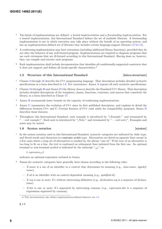 7 Two kinds of implementations are defined: a hosted implementation and a freestanding implementation. For
a hosted implementation, this International Standard defines the set of available libraries. A freestanding
implementation is one in which execution may take place without the benefit of an operating system, and
has an implementation-defined set of libraries that includes certain language-support libraries (17.6.1.3).
8 A conforming implementation may have extensions (including additional library functions), provided they do
not alter the behavior of any well-formed program. Implementations are required to diagnose programs that
use such extensions that are ill-formed according to this International Standard. Having done so, however,
they can compile and execute such programs.
9 Each implementation shall include documentation that identifies all conditionally-supported constructs that
it does not support and defines all locale-specific characteristics.3
1.5 Structure of this International Standard [intro.structure]
1 Clauses 2 through 16 describe the C++ programming language. That description includes detailed syntactic
specifications in a form described in 1.6. For convenience, Annex A repeats all such syntactic specifications.
2 Clauses 18 through 30 and Annex D (the library clauses) describe the Standard C++ library. That description
includes detailed descriptions of the templates, classes, functions, constants, and macros that constitute the
library, in a form described in Clause 17.
3 Annex B recommends lower bounds on the capacity of conforming implementations.
4 Annex C summarizes the evolution of C++ since its first published description, and explains in detail the
differences between C++ and C. Certain features of C++ exist solely for compatibility purposes; Annex D
describes those features.
5 Throughout this International Standard, each example is introduced by “[ Example:” and terminated by
“ — end example ]”. Each note is introduced by “[ Note:” and terminated by “ — end note ]”. Examples and
notes may be nested.
1.6 Syntax notation [syntax]
1 In the syntax notation used in this International Standard, syntactic categories are indicated by italic type,
and literal words and characters in constant width type. Alternatives are listed on separate lines except in
a few cases where a long set of alternatives is marked by the phrase “one of.” If the text of an alternative is
too long to fit on a line, the text is continued on subsequent lines indented from the first one. An optional
terminal or non-terminal symbol is indicated by the subscript “opt ”, so
{ expressionopt }
indicates an optional expression enclosed in braces.
2 Names for syntactic categories have generally been chosen according to the following rules:
— X-name is a use of an identifier in a context that determines its meaning (e.g., class-name, typedef-
name).
— X-id is an identifier with no context-dependent meaning (e.g., qualified-id).
— X-seq is one or more X’s without intervening delimiters (e.g., declaration-seq is a sequence of declara-
tions).
— X-list is one or more X’s separated by intervening commas (e.g., expression-list is a sequence of
expressions separated by commas).
3) This documentation also defines implementation-defined behavior; see 1.9.
§ 1.6
ISO/IEC 14882:2011(E)
© ISO/IEC 2011 – All rights reserved
6
 