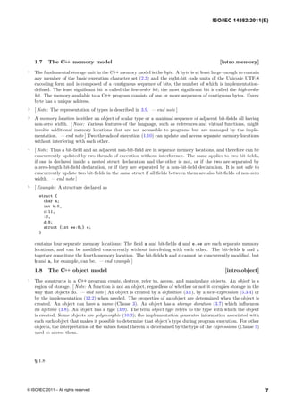 1.7 The C++ memory model [intro.memory]
1 The fundamental storage unit in the C++ memory model is the byte. A byte is at least large enough to contain
any member of the basic execution character set (2.3) and the eight-bit code units of the Unicode UTF-8
encoding form and is composed of a contiguous sequence of bits, the number of which is implementation-
defined. The least significant bit is called the low-order bit; the most significant bit is called the high-order
bit. The memory available to a C++ program consists of one or more sequences of contiguous bytes. Every
byte has a unique address.
2 [ Note: The representation of types is described in 3.9. — end note ]
3 A memory location is either an object of scalar type or a maximal sequence of adjacent bit-fields all having
non-zero width. [ Note: Various features of the language, such as references and virtual functions, might
involve additional memory locations that are not accessible to programs but are managed by the imple-
mentation. — end note ] Two threads of execution (1.10) can update and access separate memory locations
without interfering with each other.
4 [ Note: Thus a bit-field and an adjacent non-bit-field are in separate memory locations, and therefore can be
concurrently updated by two threads of execution without interference. The same applies to two bit-fields,
if one is declared inside a nested struct declaration and the other is not, or if the two are separated by
a zero-length bit-field declaration, or if they are separated by a non-bit-field declaration. It is not safe to
concurrently update two bit-fields in the same struct if all fields between them are also bit-fields of non-zero
width. — end note ]
5 [ Example: A structure declared as
struct {
char a;
int b:5,
c:11,
:0,
d:8;
struct {int ee:8;} e;
}
contains four separate memory locations: The field a and bit-fields d and e.ee are each separate memory
locations, and can be modified concurrently without interfering with each other. The bit-fields b and c
together constitute the fourth memory location. The bit-fields b and c cannot be concurrently modified, but
b and a, for example, can be. — end example ]
1.8 The C++ object model [intro.object]
1 The constructs in a C++ program create, destroy, refer to, access, and manipulate objects. An object is a
region of storage. [ Note: A function is not an object, regardless of whether or not it occupies storage in the
way that objects do. — end note ] An object is created by a definition (3.1), by a new-expression (5.3.4) or
by the implementation (12.2) when needed. The properties of an object are determined when the object is
created. An object can have a name (Clause 3). An object has a storage duration (3.7) which influences
its lifetime (3.8). An object has a type (3.9). The term object type refers to the type with which the object
is created. Some objects are polymorphic (10.3); the implementation generates information associated with
each such object that makes it possible to determine that object’s type during program execution. For other
objects, the interpretation of the values found therein is determined by the type of the expressions (Clause 5)
used to access them.
§ 1.8
ISO/IEC 14882:2011(E)
7
© ISO/IEC 2011 – All rights reserved
 