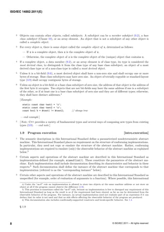 2 Objects can contain other objects, called subobjects. A subobject can be a member subobject (9.2), a base
class subobject (Clause 10), or an array element. An object that is not a subobject of any other object is
called a complete object.
3 For every object x, there is some object called the complete object of x, determined as follows:
— If x is a complete object, then x is the complete object of x.
— Otherwise, the complete object of x is the complete object of the (unique) object that contains x.
4 If a complete object, a data member (9.2), or an array element is of class type, its type is considered the
most derived class, to distinguish it from the class type of any base class subobject; an object of a most
derived class type or of a non-class type is called a most derived object.
5 Unless it is a bit-field (9.6), a most derived object shall have a non-zero size and shall occupy one or more
bytes of storage. Base class subobjects may have zero size. An object of trivially copyable or standard-layout
type (3.9) shall occupy contiguous bytes of storage.
6 Unless an object is a bit-field or a base class subobject of zero size, the address of that object is the address of
the first byte it occupies. Two objects that are not bit-fields may have the same address if one is a subobject
of the other, or if at least one is a base class subobject of zero size and they are of different types; otherwise,
they shall have distinct addresses.4
[ Example:
static const char test1 = ’x’;
static const char test2 = ’x’;
const bool b = &test1 != &test2; // always true
— end example ]
7 [ Note: C++ provides a variety of fundamental types and several ways of composing new types from existing
types (3.9). — end note ]
1.9 Program execution [intro.execution]
1 The semantic descriptions in this International Standard define a parameterized nondeterministic abstract
machine. This International Standard places no requirement on the structure of conforming implementations.
In particular, they need not copy or emulate the structure of the abstract machine. Rather, conforming
implementations are required to emulate (only) the observable behavior of the abstract machine as explained
below.5
2 Certain aspects and operations of the abstract machine are described in this International Standard as
implementation-defined (for example, sizeof(int)). These constitute the parameters of the abstract ma-
chine. Each implementation shall include documentation describing its characteristics and behavior in these
respects.6
Such documentation shall define the instance of the abstract machine that corresponds to that
implementation (referred to as the “corresponding instance” below).
3 Certain other aspects and operations of the abstract machine are described in this International Standard as
unspecified (for example, order of evaluation of arguments to a function). Where possible, this International
4) Under the “as-if” rule an implementation is allowed to store two objects at the same machine address or not store an
object at all if the program cannot observe the difference (1.9).
5) This provision is sometimes called the “as-if” rule, because an implementation is free to disregard any requirement of this
International Standard as long as the result is as if the requirement had been obeyed, as far as can be determined from the
observable behavior of the program. For instance, an actual implementation need not evaluate part of an expression if it can
deduce that its value is not used and that no side effects affecting the observable behavior of the program are produced.
6) This documentation also includes conditonally-supported constructs and locale-specific behavior. See 1.4.
§ 1.9
ISO/IEC 14882:2011(E)
© ISO/IEC 2011 – All rights reserved
8
 