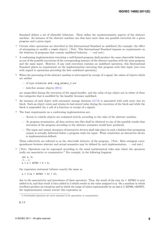 Standard defines a set of allowable behaviors. These define the nondeterministic aspects of the abstract
machine. An instance of the abstract machine can thus have more than one possible execution for a given
program and a given input.
4 Certain other operations are described in this International Standard as undefined (for example, the effect
of attempting to modify a const object). [ Note: This International Standard imposes no requirements on
the behavior of programs that contain undefined behavior. — end note ]
5 A conforming implementation executing a well-formed program shall produce the same observable behavior
as one of the possible executions of the corresponding instance of the abstract machine with the same program
and the same input. However, if any such execution contains an undefined operation, this International
Standard places no requirement on the implementation executing that program with that input (not even
with regard to operations preceding the first undefined operation).
6 When the processing of the abstract machine is interrupted by receipt of a signal, the values of objects which
are neither
— of type volatile std::sig_atomic_t nor
— lock-free atomic objects (29.4)
are unspecified during the execution of the signal handler, and the value of any object not in either of these
two categories that is modified by the handler becomes undefined.
7 An instance of each object with automatic storage duration (3.7.3) is associated with each entry into its
block. Such an object exists and retains its last-stored value during the execution of the block and while the
block is suspended (by a call of a function or receipt of a signal).
8 The least requirements on a conforming implementation are:
— Access to volatile objects are evaluated strictly according to the rules of the abstract machine.
— At program termination, all data written into files shall be identical to one of the possible results that
execution of the program according to the abstract semantics would have produced.
— The input and output dynamics of interactive devices shall take place in such a fashion that prompting
output is actually delivered before a program waits for input. What constitutes an interactive device
is implementation-defined.
These collectively are referred to as the observable behavior of the program. [ Note: More stringent corre-
spondences between abstract and actual semantics may be defined by each implementation. — end note ]
9 [ Note: Operators can be regrouped according to the usual mathematical rules only where the operators
really are associative or commutative.7
For example, in the following fragment
int a, b;
/∗ ... ∗/
a = a + 32760 + b + 5;
the expression statement behaves exactly the same as
a = (((a + 32760) + b) + 5);
due to the associativity and precedence of these operators. Thus, the result of the sum (a + 32760) is next
added to b, and that result is then added to 5 which results in the value assigned to a. On a machine in which
overflows produce an exception and in which the range of values representable by an int is [-32768,+32767],
the implementation cannot rewrite this expression as
7) Overloaded operators are never assumed to be associative or commutative.
§ 1.9
ISO/IEC 14882:2011(E)
9
© ISO/IEC 2011 – All rights reserved
 