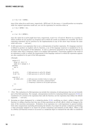 a = ((a + b) + 32765);
since if the values for a and b were, respectively, -32754 and -15, the sum a + b would produce an exception
while the original expression would not; nor can the expression be rewritten either as
a = ((a + 32765) + b);
or
a = (a + (b + 32765));
since the values for a and b might have been, respectively, 4 and -8 or -17 and 12. However on a machine in
which overflows do not produce an exception and in which the results of overflows are reversible, the above
expression statement can be rewritten by the implementation in any of the above ways because the same
result will occur. — end note ]
10 A full-expression is an expression that is not a subexpression of another expression. If a language construct
is defined to produce an implicit call of a function, a use of the language construct is considered to be an
expression for the purposes of this definition. A call to a destructor generated at the end of the lifetime of
an object other than a temporary object is an implicit full-expression. Conversions applied to the result of
an expression in order to satisfy the requirements of the language construct in which the expression appears
are also considered to be part of the full-expression.
[ Example:
struct S {
S(int i): I(i) { }
int& v() { return I; }
private:
int I;
};
S s1(1); // full-expression is call of S::S(int)
S s2 = 2; // full-expression is call of S::S(int)
void f() {
if (S(3).v()) // full-expression includes lvalue-to-rvalue and
// int to bool conversions, performed before
// temporary is deleted at end of full-expression
{ }
}
— end example ]
11 [ Note: The evaluation of a full-expression can include the evaluation of subexpressions that are not lexically
part of the full-expression. For example, subexpressions involved in evaluating default arguments (8.3.6) are
considered to be created in the expression that calls the function, not the expression that defines the default
argument. — end note ]
12 Accessing an object designated by a volatile glvalue (3.10), modifying an object, calling a library I/O
function, or calling a function that does any of those operations are all side effects, which are changes in the
state of the execution environment. Evaluation of an expression (or a sub-expression) in general includes
both value computations (including determining the identity of an object for glvalue evaluation and fetching
a value previously assigned to an object for prvalue evaluation) and initiation of side effects. When a call
to a library I/O function returns or an access to a volatile object is evaluated the side effect is considered
§ 1.9
ISO/IEC 14882:2011(E)
© ISO/IEC 2011 – All rights reserved
10
 