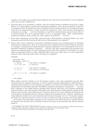 complete, even though some external actions implied by the call (such as the I/O itself) or by the volatile
access may not have completed yet.
13 Sequenced before is an asymmetric, transitive, pair-wise relation between evaluations executed by a single
thread (1.10), which induces a partial order among those evaluations. Given any two evaluations A and B, if
A is sequenced before B, then the execution of A shall precede the execution of B. If A is not sequenced before
B and B is not sequenced before A, then A and B are unsequenced. [ Note: The execution of unsequenced
evaluations can overlap. — end note ] Evaluations A and B are indeterminately sequenced when either A
is sequenced before B or B is sequenced before A, but it is unspecified which. [ Note: Indeterminately
sequenced evaluations cannot overlap, but either could be executed first. — end note ]
14 Every value computation and side effect associated with a full-expression is sequenced before every value
computation and side effect associated with the next full-expression to be evaluated.8
.
15 Except where noted, evaluations of operands of individual operators and of subexpressions of individual
expressions are unsequenced. [ Note: In an expression that is evaluated more than once during the execution
of a program, unsequenced and indeterminately sequenced evaluations of its subexpressions need not be
performed consistently in different evaluations. — end note ] The value computations of the operands of an
operator are sequenced before the value computation of the result of the operator. If a side effect on a scalar
object is unsequenced relative to either anotherside effect on the same scalar object or a value computation
using the value of the same scalar object, the behavior is undefined.
[ Example:
void f(int, int);
void g(int i, int* v) {
i = v[i++]; // the behavior is undefined
i = 7, i++, i++; // i becomes 9
i = i++ + 1; // the behavior is undefined
i = i + 1; // the value of i is incremented
f(i = -1, i = -1); // the behavior is undefined
}
— end example ]
When calling a function (whether or not the function is inline), every value computation and side effect
associated with any argument expression, or with the postfix expression designating the called function, is
sequenced before execution of every expression or statement in the body of the called function. [ Note: Value
computations and side effects associated with different argument expressions are unsequenced. — end note ]
Every evaluation in the calling function (including other function calls) that is not otherwise specifically
sequenced before or after the execution of the body of the called function is indeterminately sequenced with
respect to the execution of the called function.9
Several contexts in C++ cause evaluation of a function call,
even though no corresponding function call syntax appears in the translation unit. [ Example: Evaluation of
a new expression invokes one or more allocation and constructor functions; see 5.3.4. For another example,
invocation of a conversion function (12.3.2) can arise in contexts in which no function call syntax appears.
— end example ] The sequencing constraints on the execution of the called function (as described above)
are features of the function calls as evaluated, whatever the syntax of the expression that calls the function
might be.
8) As specified in 12.2, after a full-expression is evaluated, a sequence of zero or more invocations of destructor functions for
temporary objects takes place, usually in reverse order of the construction of each temporary object.
9) In other words, function executions do not interleave with each other.
§ 1.9
ISO/IEC 14882:2011(E)
11
© ISO/IEC 2011 – All rights reserved
 