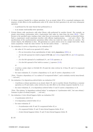 7 A release sequence headed by a release operation A on an atomic object M is a maximal contiguous sub-
sequence of side effects in the modification order of M, where the first operation is A, and every subsequent
operation
— is performed by the same thread that performed A, or
— is an atomic read-modify-write operation.
8 Certain library calls synchronize with other library calls performed by another thread. For example, an
atomic store-release synchronizes with a load-acquire that takes its value from the store (29.3). [ Note:
Except in the specified cases, reading a later value does not necessarily ensure visibility as described below.
Such a requirement would sometimes interfere with efficient implementation. — end note ] [ Note: The
specifications of the synchronization operations define when one reads the value written by another. For
atomic objects, the definition is clear. All operations on a given mutex occur in a single total order. Each
mutex acquisition “reads the value written” by the last mutex release. — end note ]
9 An evaluation A carries a dependency to an evaluation B if
— the value of A is used as an operand of B, unless:
— B is an invocation of any specialization of std::kill_dependency (29.3), or
— A is the left operand of a built-in logical AND (&&, see 5.14) or logical OR (||, see 5.15) operator,
or
— A is the left operand of a conditional (?:, see 5.16) operator, or
— A is the left operand of the built-in comma (,) operator (5.18);
or
— A writes a scalar object or bit-field M, B reads the value written by A from M, and A is sequenced
before B, or
— for some evaluation X, A carries a dependency to X, and X carries a dependency to B.
[ Note: “Carries a dependency to” is a subset of “is sequenced before”, and is similarly strictly intra-thread.
— end note ]
10 An evaluation A is dependency-ordered before an evaluation B if
— A performs a release operation on an atomic object M, and, in another thread, B performs a consume
operation on M and reads a value written by any side effect in the release sequence headed by A, or
— for some evaluation X, A is dependency-ordered before X and X carries a dependency to B.
[ Note: The relation “is dependency-ordered before” is analogous to “synchronizes with”, but uses release/-
consume in place of release/acquire. — end note ]
11 An evaluation A inter-thread happens before an evaluation B if
— A synchronizes with B, or
— A is dependency-ordered before B, or
— for some evaluation X
— A synchronizes with X and X is sequenced before B, or
— A is sequenced before X and X inter-thread happens before B, or
— A inter-thread happens before X and X inter-thread happens before B.
§ 1.10
ISO/IEC 14882:2011(E)
13
© ISO/IEC 2011 – All rights reserved
 