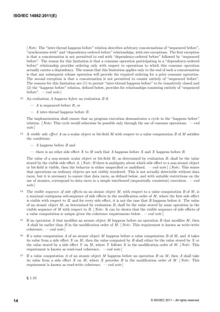 [ Note: The “inter-thread happens before” relation describes arbitrary concatenations of “sequenced before”,
“synchronizes with” and “dependency-ordered before” relationships, with two exceptions. The first exception
is that a concatenation is not permitted to end with “dependency-ordered before” followed by “sequenced
before”. The reason for this limitation is that a consume operation participating in a “dependency-ordered
before” relationship provides ordering only with respect to operations to which this consume operation
actually carries a dependency. The reason that this limitation applies only to the end of such a concatenation
is that any subsequent release operation will provide the required ordering for a prior consume operation.
The second exception is that a concatenation is not permitted to consist entirely of “sequenced before”.
The reasons for this limitation are (1) to permit “inter-thread happens before” to be transitively closed and
(2) the “happens before” relation, defined below, provides for relationships consisting entirely of “sequenced
before”. — end note ]
12 An evaluation A happens before an evaluation B if:
— A is sequenced before B, or
— A inter-thread happens before B.
The implementation shall ensure that no program execution demonstrates a cycle in the “happens before”
relation. [ Note: This cycle would otherwise be possible only through the use of consume operations. — end
note ]
13 A visible side effect A on a scalar object or bit-field M with respect to a value computation B of M satisfies
the conditions:
— A happens before B and
— there is no other side effect X to M such that A happens before X and X happens before B.
The value of a non-atomic scalar object or bit-field M, as determined by evaluation B, shall be the value
stored by the visible side effect A. [ Note: If there is ambiguity about which side effect to a non-atomic object
or bit-field is visible, then the behavior is either unspecified or undefined. — end note ] [ Note: This states
that operations on ordinary objects are not visibly reordered. This is not actually detectable without data
races, but it is necessary to ensure that data races, as defined below, and with suitable restrictions on the
use of atomics, correspond to data races in a simple interleaved (sequentially consistent) execution. — end
note ]
14 The visible sequence of side effects on an atomic object M, with respect to a value computation B of M, is
a maximal contiguous sub-sequence of side effects in the modification order of M, where the first side effect
is visible with respect to B, and for every side effect, it is not the case that B happens before it. The value
of an atomic object M, as determined by evaluation B, shall be the value stored by some operation in the
visible sequence of M with respect to B. [ Note: It can be shown that the visible sequence of side effects of
a value computation is unique given the coherence requirements below. — end note ]
15 If an operation A that modifies an atomic object M happens before an operation B that modifies M, then
A shall be earlier than B in the modification order of M. [ Note: This requirement is known as write-write
coherence. — end note ]
16 If a value computation A of an atomic object M happens before a value computation B of M, and A takes
its value from a side effect X on M, then the value computed by B shall either be the value stored by X or
the value stored by a side effect Y on M, where Y follows X in the modification order of M. [ Note: This
requirement is known as read-read coherence. — end note ]
17 If a value computation A of an atomic object M happens before an operation B on M, then A shall take
its value from a side effect X on M, where X precedes B in the modification order of M. [ Note: This
requirement is known as read-write coherence. — end note ]
§ 1.10
ISO/IEC 14882:2011(E)
© ISO/IEC 2011 – All rights reserved
14
 