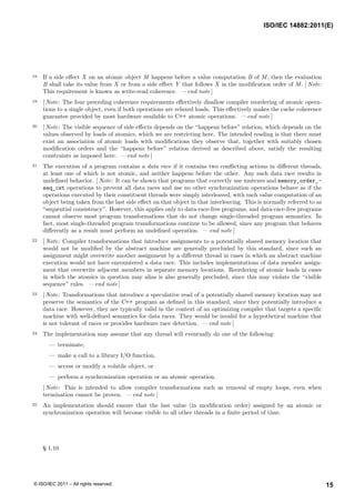 18 If a side effect X on an atomic object M happens before a value computation B of M, then the evaluation
B shall take its value from X or from a side effect Y that follows X in the modification order of M. [ Note:
This requirement is known as write-read coherence. — end note ]
19 [ Note: The four preceding coherence requirements effectively disallow compiler reordering of atomic opera-
tions to a single object, even if both operations are relaxed loads. This effectively makes the cache coherence
guarantee provided by most hardware available to C++ atomic operations. — end note ]
20 [ Note: The visible sequence of side effects depends on the “happens before” relation, which depends on the
values observed by loads of atomics, which we are restricting here. The intended reading is that there must
exist an association of atomic loads with modifications they observe that, together with suitably chosen
modification orders and the “happens before” relation derived as described above, satisfy the resulting
constraints as imposed here. — end note ]
21 The execution of a program contains a data race if it contains two conflicting actions in different threads,
at least one of which is not atomic, and neither happens before the other. Any such data race results in
undefined behavior. [ Note: It can be shown that programs that correctly use mutexes and memory_order_-
seq_cst operations to prevent all data races and use no other synchronization operations behave as if the
operations executed by their constituent threads were simply interleaved, with each value computation of an
object being taken from the last side effect on that object in that interleaving. This is normally referred to as
“sequential consistency”. However, this applies only to data-race-free programs, and data-race-free programs
cannot observe most program transformations that do not change single-threaded program semantics. In
fact, most single-threaded program transformations continue to be allowed, since any program that behaves
differently as a result must perform an undefined operation. — end note ]
22 [ Note: Compiler transformations that introduce assignments to a potentially shared memory location that
would not be modified by the abstract machine are generally precluded by this standard, since such an
assignment might overwrite another assignment by a different thread in cases in which an abstract machine
execution would not have encountered a data race. This includes implementations of data member assign-
ment that overwrite adjacent members in separate memory locations. Reordering of atomic loads in cases
in which the atomics in question may alias is also generally precluded, since this may violate the “visible
sequence” rules. — end note ]
23 [ Note: Transformations that introduce a speculative read of a potentially shared memory location may not
preserve the semantics of the C++ program as defined in this standard, since they potentially introduce a
data race. However, they are typically valid in the context of an optimizing compiler that targets a specific
machine with well-defined semantics for data races. They would be invalid for a hypothetical machine that
is not tolerant of races or provides hardware race detection. — end note ]
24 The implementation may assume that any thread will eventually do one of the following:
— terminate,
— make a call to a library I/O function,
— access or modify a volatile object, or
— perform a synchronization operation or an atomic operation.
[ Note: This is intended to allow compiler transformations such as removal of empty loops, even when
termination cannot be proven. — end note ]
25 An implementation should ensure that the last value (in modification order) assigned by an atomic or
synchronization operation will become visible to all other threads in a finite period of time.
§ 1.10
ISO/IEC 14882:2011(E)
15
© ISO/IEC 2011 – All rights reserved
 