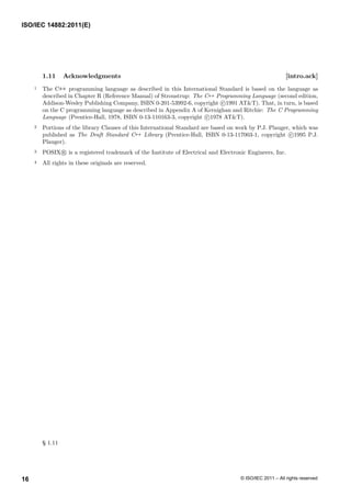 1.11 Acknowledgments [intro.ack]
1 The C++ programming language as described in this International Standard is based on the language as
described in Chapter R (Reference Manual) of Stroustrup: The C++ Programming Language (second edition,
Addison-Wesley Publishing Company, ISBN 0-201-53992-6, copyright c 1991 AT&T). That, in turn, is based
on the C programming language as described in Appendix A of Kernighan and Ritchie: The C Programming
Language (Prentice-Hall, 1978, ISBN 0-13-110163-3, copyright c 1978 AT&T).
2 Portions of the library Clauses of this International Standard are based on work by P.J. Plauger, which was
published as The Draft Standard C++ Library (Prentice-Hall, ISBN 0-13-117003-1, copyright c 1995 P.J.
Plauger).
3 POSIX R is a registered trademark of the Institute of Electrical and Electronic Engineers, Inc.
4 All rights in these originals are reserved.
§ 1.11
ISO/IEC 14882:2011(E)
© ISO/IEC 2011 – All rights reserved
16
 
