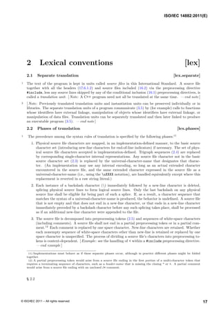 2 Lexical conventions [lex]
2.1 Separate translation [lex.separate]
1 The text of the program is kept in units called source files in this International Standard. A source file
together with all the headers (17.6.1.2) and source files included (16.2) via the preprocessing directive
#include, less any source lines skipped by any of the conditional inclusion (16.1) preprocessing directives, is
called a translation unit. [ Note: A C++ program need not all be translated at the same time. — end note ]
2 [ Note: Previously translated translation units and instantiation units can be preserved individually or in
libraries. The separate translation units of a program communicate (3.5) by (for example) calls to functions
whose identifiers have external linkage, manipulation of objects whose identifiers have external linkage, or
manipulation of data files. Translation units can be separately translated and then later linked to produce
an executable program (3.5). — end note ]
2.2 Phases of translation [lex.phases]
1 The precedence among the syntax rules of translation is specified by the following phases.11
1. Physical source file characters are mapped, in an implementation-defined manner, to the basic source
character set (introducing new-line characters for end-of-line indicators) if necessary. The set of phys-
ical source file characters accepted is implementation-defined. Trigraph sequences (2.4) are replaced
by corresponding single-character internal representations. Any source file character not in the basic
source character set (2.3) is replaced by the universal-character-name that designates that charac-
ter. (An implementation may use any internal encoding, so long as an actual extended character
encountered in the source file, and the same extended character expressed in the source file as a
universal-character-name (i.e., using the uXXXX notation), are handled equivalently except where this
replacement is reverted in a raw string literal.)
2. Each instance of a backslash character () immediately followed by a new-line character is deleted,
splicing physical source lines to form logical source lines. Only the last backslash on any physical
source line shall be eligible for being part of such a splice. If, as a result, a character sequence that
matches the syntax of a universal-character-name is produced, the behavior is undefined. A source file
that is not empty and that does not end in a new-line character, or that ends in a new-line character
immediately preceded by a backslash character before any such splicing takes place, shall be processed
as if an additional new-line character were appended to the file.
3. The source file is decomposed into preprocessing tokens (2.5) and sequences of white-space characters
(including comments). A source file shall not end in a partial preprocessing token or in a partial com-
ment.12
Each comment is replaced by one space character. New-line characters are retained. Whether
each nonempty sequence of white-space characters other than new-line is retained or replaced by one
space character is unspecified. The process of dividing a source file’s characters into preprocessing to-
kens is context-dependent. [ Example: see the handling of < within a #include preprocessing directive.
— end example ]
11) Implementations must behave as if these separate phases occur, although in practice different phases might be folded
together.
12) A partial preprocessing token would arise from a source file ending in the first portion of a multi-character token that
requires a terminating sequence of characters, such as a header-name that is missing the closing " or >. A partial comment
would arise from a source file ending with an unclosed /* comment.
§ 2.2
ISO/IEC 14882:2011(E)
17
© ISO/IEC 2011 – All rights reserved
 
