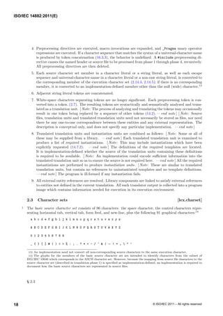 4. Preprocessing directives are executed, macro invocations are expanded, and _Pragma unary operator
expressions are executed. If a character sequence that matches the syntax of a universal-character-name
is produced by token concatenation (16.3.3), the behavior is undefined. A #include preprocessing di-
rective causes the named header or source file to be processed from phase 1 through phase 4, recursively.
All preprocessing directives are then deleted.
5. Each source character set member in a character literal or a string literal, as well as each escape
sequence and universal-character-name in a character literal or a non-raw string literal, is converted to
the corresponding member of the execution character set (2.14.3, 2.14.5); if there is no corresponding
member, it is converted to an implementation-defined member other than the null (wide) character.13
6. Adjacent string literal tokens are concatenated.
7. White-space characters separating tokens are no longer significant. Each preprocessing token is con-
verted into a token. (2.7). The resulting tokens are syntactically and semantically analyzed and trans-
lated as a translation unit. [ Note: The process of analyzing and translating the tokens may occasionally
result in one token being replaced by a sequence of other tokens (14.2). — end note ] [ Note: Source
files, translation units and translated translation units need not necessarily be stored as files, nor need
there be any one-to-one correspondence between these entities and any external representation. The
description is conceptual only, and does not specify any particular implementation. — end note ]
8. Translated translation units and instantiation units are combined as follows: [ Note: Some or all of
these may be supplied from a library. — end note ] Each translated translation unit is examined to
produce a list of required instantiations. [ Note: This may include instantiations which have been
explicitly requested (14.7.2). — end note ] The definitions of the required templates are located.
It is implementation-defined whether the source of the translation units containing these definitions
is required to be available. [ Note: An implementation could encode sufficient information into the
translated translation unit so as to ensure the source is not required here. — end note ] All the required
instantiations are performed to produce instantiation units. [ Note: These are similar to translated
translation units, but contain no references to uninstantiated templates and no template definitions.
— end note ] The program is ill-formed if any instantiation fails.
9. All external entity references are resolved. Library components are linked to satisfy external references
to entities not defined in the current translation. All such translator output is collected into a program
image which contains information needed for execution in its execution environment.
2.3 Character sets [lex.charset]
1 The basic source character set consists of 96 characters: the space character, the control characters repre-
senting horizontal tab, vertical tab, form feed, and new-line, plus the following 91 graphical characters:14
a b c d e f g h i j k l m n o p q r s t u v w x y z
A B C D E F G H I J K L M N O P Q R S T U V W X Y Z
0 1 2 3 4 5 6 7 8 9
_ { } [ ] # ( ) < > % : ; . ? * + - / ^ & | ∼ ! = ,  " ’
13) An implementation need not convert all non-corresponding source characters to the same execution character.
14) The glyphs for the members of the basic source character set are intended to identify characters from the subset of
ISO/IEC 10646 which corresponds to the ASCII character set. However, because the mapping from source file characters to the
source character set (described in translation phase 1) is specified as implementation-defined, an implementation is required to
document how the basic source characters are represented in source files.
§ 2.3
ISO/IEC 14882:2011(E)
© ISO/IEC 2011 – All rights reserved
18
 