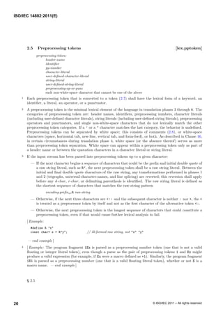 2.5 Preprocessing tokens [lex.pptoken]
preprocessing-token:
header-name
identifier
pp-number
character-literal
user-defined-character-literal
string-literal
user-defined-string-literal
preprocessing-op-or-punc
each non-white-space character that cannot be one of the above
1 Each preprocessing token that is converted to a token (2.7) shall have the lexical form of a keyword, an
identifier, a literal, an operator, or a punctuator.
2 A preprocessing token is the minimal lexical element of the language in translation phases 3 through 6. The
categories of preprocessing token are: header names, identifiers, preprocessing numbers, character literals
(including user-defined character literals), string literals (including user-defined string literals), preprocessing
operators and punctuators, and single non-white-space characters that do not lexically match the other
preprocessing token categories. If a ’ or a " character matches the last category, the behavior is undefined.
Preprocessing tokens can be separated by white space; this consists of comments (2.8), or white-space
characters (space, horizontal tab, new-line, vertical tab, and form-feed), or both. As described in Clause 16,
in certain circumstances during translation phase 4, white space (or the absence thereof) serves as more
than preprocessing token separation. White space can appear within a preprocessing token only as part of
a header name or between the quotation characters in a character literal or string literal.
3 If the input stream has been parsed into preprocessing tokens up to a given character:
— If the next character begins a sequence of characters that could be the prefix and initial double quote of
a raw string literal, such as R", the next preprocessing token shall be a raw string literal. Between the
initial and final double quote characters of the raw string, any transformations performed in phases 1
and 2 (trigraphs, universal-character-names, and line splicing) are reverted; this reversion shall apply
before any d-char, r-char, or delimiting parenthesis is identified. The raw string literal is defined as
the shortest sequence of characters that matches the raw-string pattern
encoding-prefixopt R raw-string
— Otherwise, if the next three characters are <:: and the subsequent character is neither : nor >, the <
is treated as a preprocessor token by itself and not as the first character of the alternative token <:.
— Otherwise, the next preprocessing token is the longest sequence of characters that could constitute a
preprocessing token, even if that would cause further lexical analysis to fail.
[ Example:
#define R "x"
const char* s = R"y"; // ill-formed raw string, not "x" "y"
— end example ]
4 [ Example: The program fragment 1Ex is parsed as a preprocessing number token (one that is not a valid
floating or integer literal token), even though a parse as the pair of preprocessing tokens 1 and Ex might
produce a valid expression (for example, if Ex were a macro defined as +1). Similarly, the program fragment
1E1 is parsed as a preprocessing number (one that is a valid floating literal token), whether or not E is a
macro name. — end example ]
§ 2.5
ISO/IEC 14882:2011(E)
© ISO/IEC 2011 – All rights reserved
20
 