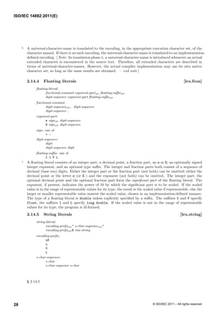 5 A universal-character-name is translated to the encoding, in the appropriate execution character set, of the
character named. If there is no such encoding, the universal-character-name is translated to an implementation-
defined encoding. [ Note: In translation phase 1, a universal-character-name is introduced whenever an actual
extended character is encountered in the source text. Therefore, all extended characters are described in
terms of universal-character-names. However, the actual compiler implementation may use its own native
character set, so long as the same results are obtained. — end note ]
2.14.4 Floating literals [lex.fcon]
floating-literal:
fractional-constant exponent-partopt floating-suffixopt
digit-sequence exponent-part floating-suffixopt
fractional-constant:
digit-sequenceopt . digit-sequence
digit-sequence .
exponent-part:
e signopt digit-sequence
E signopt digit-sequence
sign: one of
+ -
digit-sequence:
digit
digit-sequence digit
floating-suffix: one of
f l F L
1 A floating literal consists of an integer part, a decimal point, a fraction part, an e or E, an optionally signed
integer exponent, and an optional type suffix. The integer and fraction parts both consist of a sequence of
decimal (base ten) digits. Either the integer part or the fraction part (not both) can be omitted; either the
decimal point or the letter e (or E ) and the exponent (not both) can be omitted. The integer part, the
optional decimal point and the optional fraction part form the significant part of the floating literal. The
exponent, if present, indicates the power of 10 by which the significant part is to be scaled. If the scaled
value is in the range of representable values for its type, the result is the scaled value if representable, else the
larger or smaller representable value nearest the scaled value, chosen in an implementation-defined manner.
The type of a floating literal is double unless explicitly specified by a suffix. The suffixes f and F specify
float, the suffixes l and L specify long double. If the scaled value is not in the range of representable
values for its type, the program is ill-formed.
2.14.5 String literals [lex.string]
string-literal:
encoding-prefixopt " s-char-sequenceopt "
encoding-prefixopt R raw-string
encoding-prefix:
u8
u
U
L
s-char-sequence:
s-char
s-char-sequence s-char
§ 2.14.5
ISO/IEC 14882:2011(E)
© ISO/IEC 2011 – All rights reserved
28
 