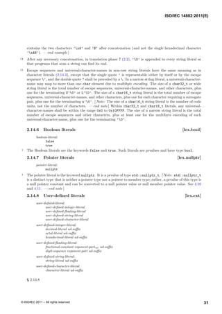 contains the two characters ’xA’ and ’B’ after concatenation (and not the single hexadecimal character
’xAB’). — end example ]
14 After any necessary concatenation, in translation phase 7 (2.2), ’0’ is appended to every string literal so
that programs that scan a string can find its end.
15 Escape sequences and universal-character-names in non-raw string literals have the same meaning as in
character literals (2.14.3), except that the single quote ’ is representable either by itself or by the escape
sequence ’, and the double quote " shall be preceded by a . In a narrow string literal, a universal-character-
name may map to more than one char element due to multibyte encoding. The size of a char32_t or wide
string literal is the total number of escape sequences, universal-character-names, and other characters, plus
one for the terminating U’0’ or L’0’. The size of a char16_t string literal is the total number of escape
sequences, universal-character-names, and other characters, plus one for each character requiring a surrogate
pair, plus one for the terminating u’0’. [ Note: The size of a char16_t string literal is the number of code
units, not the number of characters. — end note ] Within char32_t and char16_t literals, any universal-
character-names shall be within the range 0x0 to 0x10FFFF. The size of a narrow string literal is the total
number of escape sequences and other characters, plus at least one for the multibyte encoding of each
universal-character-name, plus one for the terminating ’0’.
2.14.6 Boolean literals [lex.bool]
boolean-literal:
false
true
1 The Boolean literals are the keywords false and true. Such literals are prvalues and have type bool.
2.14.7 Pointer literals [lex.nullptr]
pointer-literal:
nullptr
1 The pointer literal is the keyword nullptr. It is a prvalue of type std::nullptr_t. [ Note: std::nullptr_t
is a distinct type that is neither a pointer type nor a pointer to member type; rather, a prvalue of this type is
a null pointer constant and can be converted to a null pointer value or null member pointer value. See 4.10
and 4.11. — end note ]
2.14.8 User-defined literals [lex.ext]
user-defined-literal:
user-defined-integer-literal
user-defined-floating-literal
user-defined-string-literal
user-defined-character-literal
user-defined-integer-literal:
decimal-literal ud-suffix
octal-literal ud-suffix
hexadecimal-literal ud-suffix
user-defined-floating-literal:
fractional-constant exponent-partopt ud-suffix
digit-sequence exponent-part ud-suffix
user-defined-string-literal:
string-literal ud-suffix
user-defined-character-literal:
character-literal ud-suffix
§ 2.14.8
ISO/IEC 14882:2011(E)
31
© ISO/IEC 2011 – All rights reserved
 