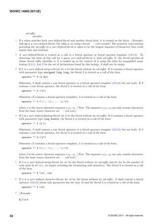 ud-suffix:
identifier
1 If a token matches both user-defined-literal and another literal kind, it is treated as the latter. [ Example:
123_km is a user-defined-literal, but 12LL is an integer-literal. — end example ] The syntactic non-terminal
preceding the ud-suffix in a user-defined-literal is taken to be the longest sequence of characters that could
match that non-terminal.
2 A user-defined-literal is treated as a call to a literal operator or literal operator template (13.5.8). To
determine the form of this call for a given user-defined-literal L with ud-suffix X, the literal-operator-id
whose literal suffix identifier is X is looked up in the context of L using the rules for unqualified name
lookup (3.4.1). Let S be the set of declarations found by this lookup. S shall not be empty.
3 If L is a user-defined-integer-literal, let n be the literal without its ud-suffix. If S contains a literal operator
with parameter type unsigned long long, the literal L is treated as a call of the form
operator "" X (n ULL)
Otherwise, S shall contain a raw literal operator or a literal operator template (13.5.8) but not both. If S
contains a raw literal operator, the literal L is treated as a call of the form
operator "" X ("n")
Otherwise (S contains a literal operator template), L is treated as a call of the form
operator "" X <’c1’, ’c2’, ... ’ck’>()
where n is the source character sequence c1c2...ck. [ Note: The sequence c1c2...ck can only contain characters
from the basic source character set. — end note ]
4 If L is a user-defined-floating-literal, let f be the literal without its ud-suffix. If S contains a literal operator
with parameter type long double, the literal L is treated as a call of the form
operator "" X (f L)
Otherwise, S shall contain a raw literal operator or a literal operator template (13.5.8) but not both. If S
contains a raw literal operator, the literal L is treated as a call of the form
operator "" X ("f")
Otherwise (S contains a literal operator template), L is treated as a call of the form
operator "" X <’c1’, ’c2’, ... ’ck’>()
where f is the source character sequence c1c2...ck. [ Note: The sequence c1c2...ck can only contain characters
from the basic source character set. — end note ]
5 If L is a user-defined-string-literal, let str be the literal without its ud-suffix and let len be the number of
code units in str (i.e., its length excluding the terminating null character). The literal L is treated as a call
of the form
operator "" X (str, len)
6 If L is a user-defined-character-literal, let ch be the literal without its ud-suffix. S shall contain a literal
operator (13.5.8) whose only parameter has the type ch and the literal L is treated as a call of the form
operator "" X (ch)
7 [ Example:
§ 2.14.8
ISO/IEC 14882:2011(E)
© ISO/IEC 2011 – All rights reserved
32
 