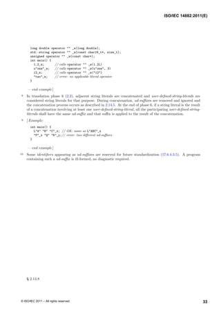 long double operator "" _w(long double);
std::string operator "" _w(const char16_t*, size_t);
unsigned operator "" _w(const char*);
int main() {
1.2_w; // calls operator "" _w(1.2L)
u"one"_w; // calls operator "" _w(u"one", 3)
12_w; // calls operator "" _w("12")
"two"_w; // error: no applicable literal operator
}
— end example ]
8 In translation phase 6 (2.2), adjacent string literals are concatenated and user-defined-string-literals are
considered string literals for that purpose. During concatenation, ud-suffixes are removed and ignored and
the concatenation process occurs as described in 2.14.5. At the end of phase 6, if a string literal is the result
of a concatenation involving at least one user-defined-string-literal, all the participating user-defined-string-
literals shall have the same ud-suffix and that suffix is applied to the result of the concatenation.
9 [ Example:
int main() {
L"A" "B" "C"_x; // OK: same as L"ABC"_x
"P"_x "Q" "R"_y;// error: two different ud-suffixes
}
— end example ]
10 Some identifiers appearing as ud-suffixes are reserved for future standardization (17.6.4.3.5). A program
containing such a ud-suffix is ill-formed, no diagnostic required.
§ 2.14.8
ISO/IEC 14882:2011(E)
33
© ISO/IEC 2011 – All rights reserved
 