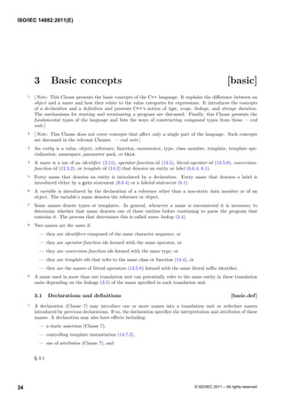 3 Basic concepts [basic]
1 [ Note: This Clause presents the basic concepts of the C++ language. It explains the difference between an
object and a name and how they relate to the value categories for expressions. It introduces the concepts
of a declaration and a definition and presents C++’s notion of type, scope, linkage, and storage duration.
The mechanisms for starting and terminating a program are discussed. Finally, this Clause presents the
fundamental types of the language and lists the ways of constructing compound types from these. — end
note ]
2 [ Note: This Clause does not cover concepts that affect only a single part of the language. Such concepts
are discussed in the relevant Clauses. — end note ]
3 An entity is a value, object, reference, function, enumerator, type, class member, template, template spe-
cialization, namespace, parameter pack, or this.
4 A name is a use of an identifier (2.11), operator-function-id (13.5), literal-operator-id (13.5.8), conversion-
function-id (12.3.2), or template-id (14.2) that denotes an entity or label (6.6.4, 6.1).
5 Every name that denotes an entity is introduced by a declaration. Every name that denotes a label is
introduced either by a goto statement (6.6.4) or a labeled-statement (6.1).
6 A variable is introduced by the declaration of a reference other than a non-static data member or of an
object. The variable’s name denotes the reference or object.
7 Some names denote types or templates. In general, whenever a name is encountered it is necessary to
determine whether that name denotes one of these entities before continuing to parse the program that
contains it. The process that determines this is called name lookup (3.4).
8 Two names are the same if
— they are identifiers composed of the same character sequence, or
— they are operator-function-ids formed with the same operator, or
— they are conversion-function-ids formed with the same type, or
— they are template-ids that refer to the same class or function (14.4), or
— they are the names of literal operators (13.5.8) formed with the same literal suffix identifier.
9 A name used in more than one translation unit can potentially refer to the same entity in these translation
units depending on the linkage (3.5) of the name specified in each translation unit.
3.1 Declarations and definitions [basic.def]
1 A declaration (Clause 7) may introduce one or more names into a translation unit or redeclare names
introduced by previous declarations. If so, the declaration specifies the interpretation and attributes of these
names. A declaration may also have effects including:
— a static assertion (Clause 7),
— controlling template instantiation (14.7.2),
— use of attributes (Clause 7), and
§ 3.1
ISO/IEC 14882:2011(E)
© ISO/IEC 2011 – All rights reserved
34
 