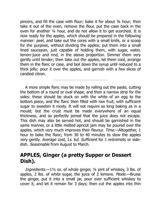pincers, and fill the case with flour; bake it for about ¾ hour; then
take it out of the oven, remove the flour, put the case back in the
oven for another ¼ hour, and do not allow it to get scorched. It is
now ready for the apples, which should be prepared in the following
manner: peel, and take out the cores with a small knife, or a scoop
for the purpose, without dividing the apples; put them into a small
lined saucepan, just capable of holding them, with sugar, water,
lemon-juice and rind, in the above proportion. Simmer them very
gently until tender; then take out the apples, let them cool, arrange
them in the flanc or case, and boil down the syrup until reduced to a
thick jelly; pour it over the apples, and garnish with a few slices of
candied citron.
A more simple flanc may be made by rolling out the paste, cutting
the bottom of a round or oval shape, and then a narrow strip for the
sides: these should be stuck on with the white of an egg to the
bottom piece, and the flanc then filled with raw fruit, with sufficient
sugar to sweeten it nicely. It will not require so long baking as in a
mould; but the crust must be made everywhere of an equal
thickness, and so perfectly joined that the juice does not escape.
This dish may also be served hot, and should be garnished in the
same manner, or a little melted apricot jam may be poured over the
apples, which very much improves their flavour. Time.—Altogether, 1
hour to bake the flanc; from 30 to 40 minutes to stew the apples
very gently. Average cost, 1s. 6d. Sufficient for 1 entremets or side-
dish. Seasonable from August to March.
APPLES, Ginger (a pretty Supper or Dessert
Dish).
Ingredients.—1½ oz. of whole ginger, ¼ pint of whiskey, 3 lbs. of
apples, 2 lbs. of white sugar, the juice of 2 lemons. Mode.—Bruise
the ginger, put it into a small jar, pour over sufficient whiskey to
cover it, and let it remain for 3 days; then cut the apples into thin
 