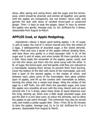 slices, after paring and coring them; add the sugar and the lemon-
juice, which should be strained; and simmer all together very gently
until the apples are transparent, but not broken. Serve cold, and
garnish the dish with slices of candied lemon-peel or preserved
ginger. Time.—3 days to soak the ginger; about ¾ hour to simmer
the apples very gently. Average cost, 2s. 6d. Sufficient for 3 dishes.
Seasonable from August to March.
APPLES Iced, or Apple Hedgehog.
Ingredients.—About 3 dozen good boiling apples, 1 lb. of sugar,
½ pint of water, the rind of ½ lemon minced very fine, the whites of
2 eggs, 3 tablespoonfuls of pounded sugar, a few sweet almonds.
Mode.—Peel and core a dozen of the apples without dividing them,
and stew them very gently in a lined saucepan with ½ lb. of the
sugar and ½ pint of water, and when tender lift them carefully on to
a dish. Have ready the remainder of the apples, pared, cored, and
cut into thin slices; put them into the same syrup with the other ½
lb. of sugar, the lemon-peel, and boil gently until they are reduced to
a marmalade; keeping them stirred, to prevent them from burning.
Cover the bottom of the dish with some of the marmalade, and over
that a layer of the stewed apples, in the insides of which, and
between each, place some of the marmalade; then place another
layer of apples, and fill up the cavities with marmalade as before,
forming the whole into a raised oval shape. Whip the whites of the
eggs to a stiff froth, mix with them the pounded sugar, and cover
the apples very smoothly all over with the icing; blanch and cut each
almond into 4 or 5 strips; place these strips at equal distances over
the icing, sticking up; strew over a little rough pounded sugar, and
put the dish in a very slow oven, to colour the almonds, and so allow
the apples to get warm through. This entremets may also be served
cold, and makes a pretty supper-dish. Time.—From 20 to 30 minutes
to stew the apples. Average cost, 2s. to 2s. 6d. Sufficient for 5 or 6
persons. Seasonable from August to March.
 