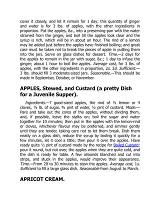 cover it closely, and let it remain for 1 day: this quantity of ginger
and water is for 3 lbs. of apples, with the other ingredients in
proportion. Put the apples, &c., into a preserving-pan with the water
strained from the ginger, and boil till the apples look clear and the
syrup is rich, which will be in about an hour. The rind of a lemon
may be added just before the apples have finished boiling; and great
care must be taken not to break the pieces of apple in putting them
into the jars. Serve on glass dishes for dessert. Time.—2 days for
the apples to remain in the jar with sugar, &c.; 1 day to infuse the
ginger; about 1 hour to boil the apples. Average cost, for 3 lbs. of
apples, with the other ingredients in proportion, 2s. 3d. Sufficient.—
3 lbs. should fill 3 moderate-sized jars. Seasonable.—This should be
made in September, October, or November.
APPLES, Stewed, and Custard (a pretty Dish
for a Juvenile Supper).
Ingredients.—7 good-sized apples, the rind of ½ lemon or 4
cloves, ½ lb. of sugar, ¾ pint of water, ½ pint of custard. Mode.—
Pare and take out the cores of the apples, without dividing them,
and, if possible, leave the stalks on; boil the sugar and water
together for 10 minutes; then put in the apples with the lemon-rind
or cloves, whichever flavour may be preferred, and simmer gently
until they are tender, taking care not to let them break. Dish them
neatly on a glass dish, reduce the syrup by boiling it quickly for a
few minutes, let it cool a little; then pour it over the apples. Have
ready quite ½ pint of custard made by the recipe for Boiled Custard;
pour it round, but not over, the apples when they are quite cold, and
the dish is ready for table. A few almonds blanched and cut into
strips, and stuck in the apples, would improve their appearance.
Time.—From 20 to 30 minutes to stew the apples. Average cost, 1s.
Sufficient to fill a large glass dish. Seasonable from August to March.
APRICOT CREAM.
 
