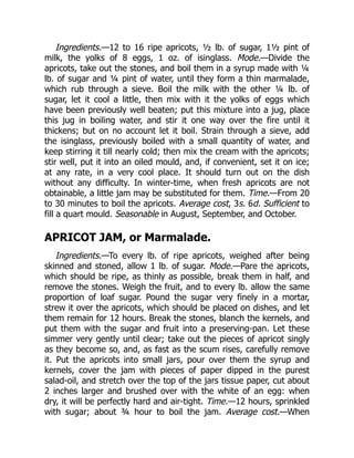 Ingredients.—12 to 16 ripe apricots, ½ lb. of sugar, 1½ pint of
milk, the yolks of 8 eggs, 1 oz. of isinglass. Mode.—Divide the
apricots, take out the stones, and boil them in a syrup made with ¼
lb. of sugar and ¼ pint of water, until they form a thin marmalade,
which rub through a sieve. Boil the milk with the other ¼ lb. of
sugar, let it cool a little, then mix with it the yolks of eggs which
have been previously well beaten; put this mixture into a jug, place
this jug in boiling water, and stir it one way over the fire until it
thickens; but on no account let it boil. Strain through a sieve, add
the isinglass, previously boiled with a small quantity of water, and
keep stirring it till nearly cold; then mix the cream with the apricots;
stir well, put it into an oiled mould, and, if convenient, set it on ice;
at any rate, in a very cool place. It should turn out on the dish
without any difficulty. In winter-time, when fresh apricots are not
obtainable, a little jam may be substituted for them. Time.—From 20
to 30 minutes to boil the apricots. Average cost, 3s. 6d. Sufficient to
fill a quart mould. Seasonable in August, September, and October.
APRICOT JAM, or Marmalade.
Ingredients.—To every lb. of ripe apricots, weighed after being
skinned and stoned, allow 1 lb. of sugar. Mode.—Pare the apricots,
which should be ripe, as thinly as possible, break them in half, and
remove the stones. Weigh the fruit, and to every lb. allow the same
proportion of loaf sugar. Pound the sugar very finely in a mortar,
strew it over the apricots, which should be placed on dishes, and let
them remain for 12 hours. Break the stones, blanch the kernels, and
put them with the sugar and fruit into a preserving-pan. Let these
simmer very gently until clear; take out the pieces of apricot singly
as they become so, and, as fast as the scum rises, carefully remove
it. Put the apricots into small jars, pour over them the syrup and
kernels, cover the jam with pieces of paper dipped in the purest
salad-oil, and stretch over the top of the jars tissue paper, cut about
2 inches larger and brushed over with the white of an egg: when
dry, it will be perfectly hard and air-tight. Time.—12 hours, sprinkled
with sugar; about ¾ hour to boil the jam. Average cost.—When
 