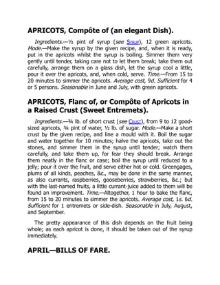 APRICOTS, Compôte of (an elegant Dish).
Ingredients.—½ pint of syrup (see Syrup), 12 green apricots.
Mode.—Make the syrup by the given recipe, and, when it is ready,
put in the apricots whilst the syrup is boiling. Simmer them very
gently until tender, taking care not to let them break; take them out
carefully, arrange them on a glass dish, let the syrup cool a little,
pour it over the apricots, and, when cold, serve. Time.—From 15 to
20 minutes to simmer the apricots. Average cost, 9d. Sufficient for 4
or 5 persons. Seasonable in June and July, with green apricots.
APRICOTS, Flanc of, or Compôte of Apricots in
a Raised Crust (Sweet Entremets).
Ingredients.—¾ lb. of short crust (see Crust), from 9 to 12 good-
sized apricots, ¾ pint of water, ½ lb. of sugar. Mode.—Make a short
crust by the given recipe, and line a mould with it. Boil the sugar
and water together for 10 minutes; halve the apricots, take out the
stones, and simmer them in the syrup until tender; watch them
carefully, and take them up, for fear they should break. Arrange
them neatly in the flanc or case; boil the syrup until reduced to a
jelly; pour it over the fruit, and serve either hot or cold. Greengages,
plums of all kinds, peaches, &c., may be done in the same manner,
as also currants, raspberries, gooseberries, strawberries, &c.; but
with the last-named fruits, a little currant-juice added to them will be
found an improvement. Time.—Altogether, 1 hour to bake the flanc,
from 15 to 20 minutes to simmer the apricots. Average cost, 1s. 6d.
Sufficient for 1 entremets or side-dish. Seasonable in July, August,
and September.
The pretty appearance of this dish depends on the fruit being
whole; as each apricot is done, it should be taken out of the syrup
immediately.
APRIL—BILLS OF FARE.
 