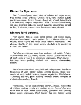 Dinner for 8 persons.
First Course.—Spring soup; slices of salmon and caper sauce;
fried filleted soles. Entrées.—Chicken vol-au-vent; mutton cutlets
and tomato sauce. Second Course.—Roast loin of veal; boiled fowls
à la béchamel; tongue; vegetables. Third Course.—Guinea-fowls;
sea-kale; artichoke bottoms; cabinet pudding; blancmange; apricot
tartlets; rice fritters; macaroni and Parmesan cheese; dessert.
Dinners for 6 persons.
First Course.—Tapioca soup; boiled salmon and lobster sauce.
Entrées.—Sweetbreads; oyster patties. Second Course.—Haunch of
mutton; boiled capon and white sauce; tongue; vegetables. Third
Course.—Soufflé of rice; lemon cream; charlotte à la parisienne;
rhubarb tart; dessert.
First Course.—Julienne soup; fried whitings; red mullet. Entrées.
—Lamb cutlets and cucumbers; rissoles. Second Course.—Roast ribs
of beef; neck of veal à la béchamel; vegetables. Third Course.—
Ducklings; lemon pudding; rhubarb tart; custards; cheesecakes;
dessert.
First Course.—Vermicelli soup; brill and shrimp sauce. Entrées.—
Fricandeau of veal; lobster cutlets. Second Course.—Roast fore-
quarter of lamb; boiled chickens; tongue; vegetables. Third Course.
—Goslings; sea-kale; plum pudding; whipped cream; compôte of
rhubarb; cheesecakes; dessert.
First Course.—Ox-tail soup; crimped salmon. Entrées.—Croquettes
of chicken; mutton cutlets and soubise sauce. Second Course.—
Roast fillet of veal; boiled bacon-cheek, garnished with sprouts;
boiled capon; vegetables. Third Course.—Sea-kale; lobster salad;
 