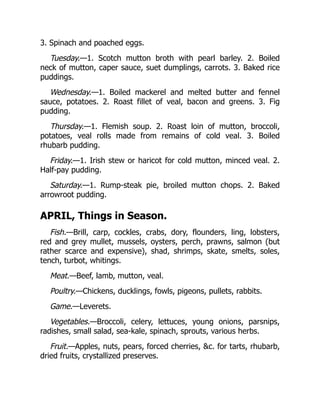 3. Spinach and poached eggs.
Tuesday.—1. Scotch mutton broth with pearl barley. 2. Boiled
neck of mutton, caper sauce, suet dumplings, carrots. 3. Baked rice
puddings.
Wednesday.—1. Boiled mackerel and melted butter and fennel
sauce, potatoes. 2. Roast fillet of veal, bacon and greens. 3. Fig
pudding.
Thursday.—1. Flemish soup. 2. Roast loin of mutton, broccoli,
potatoes, veal rolls made from remains of cold veal. 3. Boiled
rhubarb pudding.
Friday.—1. Irish stew or haricot for cold mutton, minced veal. 2.
Half-pay pudding.
Saturday.—1. Rump-steak pie, broiled mutton chops. 2. Baked
arrowroot pudding.
APRIL, Things in Season.
Fish.—Brill, carp, cockles, crabs, dory, flounders, ling, lobsters,
red and grey mullet, mussels, oysters, perch, prawns, salmon (but
rather scarce and expensive), shad, shrimps, skate, smelts, soles,
tench, turbot, whitings.
Meat.—Beef, lamb, mutton, veal.
Poultry.—Chickens, ducklings, fowls, pigeons, pullets, rabbits.
Game.—Leverets.
Vegetables.—Broccoli, celery, lettuces, young onions, parsnips,
radishes, small salad, sea-kale, spinach, sprouts, various herbs.
Fruit.—Apples, nuts, pears, forced cherries, &c. for tarts, rhubarb,
dried fruits, crystallized preserves.
 