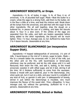 ARROWROOT BISCUITS, or Drops.
Ingredients.—½ lb. of butter, 6 eggs, ½ lb. of flour, 6 oz. of
arrowroot, ½ lb. of pounded loaf sugar. Mode.—Beat the butter to a
cream; whisk the eggs to a strong froth, add them to the butter, stir
in the flour a little at a time, and beat the mixture well. Break down
all the lumps from the arrowroot, and add that with the sugar to the
other ingredients. Mix all well together, drop the dough on a
buttered tin, in pieces the size of a shilling, and bake the biscuits
about ¼ hour in a slow oven. If the whites of the eggs are
separated from the yolks, and both are beaten separately before
being added to the other ingredients, the biscuits will be much
lighter. Time.—¼ hour. Average cost, 2s. 6d. Sufficient to make from
3 to 4 dozen biscuits. Seasonable at any time.
ARROWROOT BLANCMANGE (an inexpensive
Supper Dish).
Ingredients.—4 heaped tablespoonfuls of arrowroot, 1½ pint of
milk, 3 laurel-leaves or the rind of ½ lemon, sugar to taste. Mode.—
Mix to a smooth batter the arrowroot with ½ pint of the milk; put
the other pint on the fire, with laurel-leaves or lemon-peel,
whichever may be preferred, and let the milk steep until it is well
flavoured; then strain the milk, and add it, boiling, to the mixed
arrowroot; sweeten it with sifted sugar, and let it boil, stirring it all
the time, till it thickens sufficiently to come from the saucepan.
Grease a mould with pure salad-oil, pour in the blancmange, and,
when quite set, turn it out on a dish, and pour round it a compôte of
any kind of fruit, or garnish it with jam. A tablespoonful of brandy,
stirred in just before the blancmange is moulded, very much
improves the flavour of this sweet dish. Time.—Altogether, ½ hour.
Average cost, 6d. without the garnishing. Sufficient for 4 or 5
persons. Seasonable at any time.
ARROWROOT PUDDING, Baked or Boiled.
 