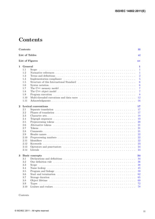 Contents
Contents iii
List of Tables xi
List of Figures xv
1 General 1
1.1 Scope . . . . . . . . . . . . . . . . . . . . . . . . . . . . . . . . . . . . . . . . . . . . . . . . 1
1.2 Normative references . . . . . . . . . . . . . . . . . . . . . . . . . . . . . . . . . . . . . . . . 1
1.3 Terms and definitions . . . . . . . . . . . . . . . . . . . . . . . . . . . . . . . . . . . . . . . . 2
1.4 Implementation compliance . . . . . . . . . . . . . . . . . . . . . . . . . . . . . . . . . . . . 5
1.5 Structure of this International Standard . . . . . . . . . . . . . . . . . . . . . . . . . . . . . 6
1.6 Syntax notation . . . . . . . . . . . . . . . . . . . . . . . . . . . . . . . . . . . . . . . . . . . 6
1.7 The C++ memory model . . . . . . . . . . . . . . . . . . . . . . . . . . . . . . . . . . . . . . 7
1.8 The C++ object model . . . . . . . . . . . . . . . . . . . . . . . . . . . . . . . . . . . . . . . 7
1.9 Program execution . . . . . . . . . . . . . . . . . . . . . . . . . . . . . . . . . . . . . . . . . 8
1.10 Multi-threaded executions and data races . . . . . . . . . . . . . . . . . . . . . . . . . . . . 12
1.11 Acknowledgments . . . . . . . . . . . . . . . . . . . . . . . . . . . . . . . . . . . . . . . . . . 16
2 Lexical conventions 17
2.1 Separate translation . . . . . . . . . . . . . . . . . . . . . . . . . . . . . . . . . . . . . . . . 17
2.2 Phases of translation . . . . . . . . . . . . . . . . . . . . . . . . . . . . . . . . . . . . . . . . 17
2.3 Character sets . . . . . . . . . . . . . . . . . . . . . . . . . . . . . . . . . . . . . . . . . . . . 18
2.4 Trigraph sequences . . . . . . . . . . . . . . . . . . . . . . . . . . . . . . . . . . . . . . . . . 19
2.5 Preprocessing tokens . . . . . . . . . . . . . . . . . . . . . . . . . . . . . . . . . . . . . . . . 20
2.6 Alternative tokens . . . . . . . . . . . . . . . . . . . . . . . . . . . . . . . . . . . . . . . . . 21
2.7 Tokens . . . . . . . . . . . . . . . . . . . . . . . . . . . . . . . . . . . . . . . . . . . . . . . . 21
2.8 Comments . . . . . . . . . . . . . . . . . . . . . . . . . . . . . . . . . . . . . . . . . . . . . . 21
2.9 Header names . . . . . . . . . . . . . . . . . . . . . . . . . . . . . . . . . . . . . . . . . . . . 22
2.10 Preprocessing numbers . . . . . . . . . . . . . . . . . . . . . . . . . . . . . . . . . . . . . . . 22
2.11 Identifiers . . . . . . . . . . . . . . . . . . . . . . . . . . . . . . . . . . . . . . . . . . . . . . 22
2.12 Keywords . . . . . . . . . . . . . . . . . . . . . . . . . . . . . . . . . . . . . . . . . . . . . . 23
2.13 Operators and punctuators . . . . . . . . . . . . . . . . . . . . . . . . . . . . . . . . . . . . 24
2.14 Literals . . . . . . . . . . . . . . . . . . . . . . . . . . . . . . . . . . . . . . . . . . . . . . . 24
3 Basic concepts 34
3.1 Declarations and definitions . . . . . . . . . . . . . . . . . . . . . . . . . . . . . . . . . . . . 34
3.2 One definition rule . . . . . . . . . . . . . . . . . . . . . . . . . . . . . . . . . . . . . . . . . 36
3.3 Scope . . . . . . . . . . . . . . . . . . . . . . . . . . . . . . . . . . . . . . . . . . . . . . . . 38
3.4 Name lookup . . . . . . . . . . . . . . . . . . . . . . . . . . . . . . . . . . . . . . . . . . . . 45
3.5 Program and linkage . . . . . . . . . . . . . . . . . . . . . . . . . . . . . . . . . . . . . . . . 59
3.6 Start and termination . . . . . . . . . . . . . . . . . . . . . . . . . . . . . . . . . . . . . . . 62
3.7 Storage duration . . . . . . . . . . . . . . . . . . . . . . . . . . . . . . . . . . . . . . . . . . 65
3.8 Object lifetime . . . . . . . . . . . . . . . . . . . . . . . . . . . . . . . . . . . . . . . . . . . 69
3.9 Types . . . . . . . . . . . . . . . . . . . . . . . . . . . . . . . . . . . . . . . . . . . . . . . . 72
3.10 Lvalues and rvalues . . . . . . . . . . . . . . . . . . . . . . . . . . . . . . . . . . . . . . . . . 78
Contents
iii
ISO/IEC 14882:2011(E)
© ISO/IEC 2011 – All rights reserved
 