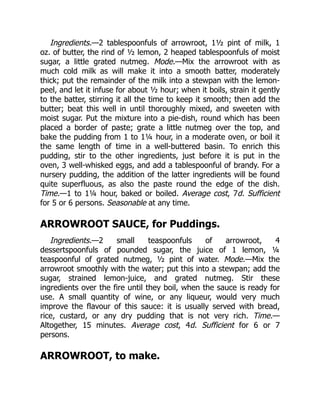 Ingredients.—2 tablespoonfuls of arrowroot, 1½ pint of milk, 1
oz. of butter, the rind of ½ lemon, 2 heaped tablespoonfuls of moist
sugar, a little grated nutmeg. Mode.—Mix the arrowroot with as
much cold milk as will make it into a smooth batter, moderately
thick; put the remainder of the milk into a stewpan with the lemon-
peel, and let it infuse for about ½ hour; when it boils, strain it gently
to the batter, stirring it all the time to keep it smooth; then add the
butter; beat this well in until thoroughly mixed, and sweeten with
moist sugar. Put the mixture into a pie-dish, round which has been
placed a border of paste; grate a little nutmeg over the top, and
bake the pudding from 1 to 1¼ hour, in a moderate oven, or boil it
the same length of time in a well-buttered basin. To enrich this
pudding, stir to the other ingredients, just before it is put in the
oven, 3 well-whisked eggs, and add a tablespoonful of brandy. For a
nursery pudding, the addition of the latter ingredients will be found
quite superfluous, as also the paste round the edge of the dish.
Time.—1 to 1¼ hour, baked or boiled. Average cost, 7d. Sufficient
for 5 or 6 persons. Seasonable at any time.
ARROWROOT SAUCE, for Puddings.
Ingredients.—2 small teaspoonfuls of arrowroot, 4
dessertspoonfuls of pounded sugar, the juice of 1 lemon, ¼
teaspoonful of grated nutmeg, ½ pint of water. Mode.—Mix the
arrowroot smoothly with the water; put this into a stewpan; add the
sugar, strained lemon-juice, and grated nutmeg. Stir these
ingredients over the fire until they boil, when the sauce is ready for
use. A small quantity of wine, or any liqueur, would very much
improve the flavour of this sauce: it is usually served with bread,
rice, custard, or any dry pudding that is not very rich. Time.—
Altogether, 15 minutes. Average cost, 4d. Sufficient for 6 or 7
persons.
ARROWROOT, to make.
 