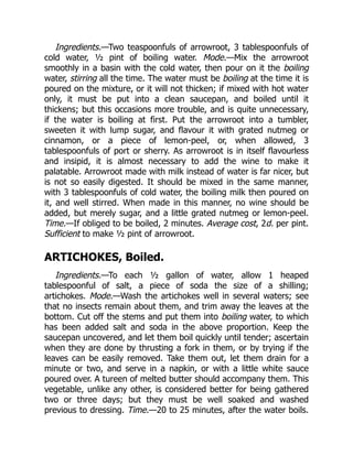 Ingredients.—Two teaspoonfuls of arrowroot, 3 tablespoonfuls of
cold water, ½ pint of boiling water. Mode.—Mix the arrowroot
smoothly in a basin with the cold water, then pour on it the boiling
water, stirring all the time. The water must be boiling at the time it is
poured on the mixture, or it will not thicken; if mixed with hot water
only, it must be put into a clean saucepan, and boiled until it
thickens; but this occasions more trouble, and is quite unnecessary,
if the water is boiling at first. Put the arrowroot into a tumbler,
sweeten it with lump sugar, and flavour it with grated nutmeg or
cinnamon, or a piece of lemon-peel, or, when allowed, 3
tablespoonfuls of port or sherry. As arrowroot is in itself flavourless
and insipid, it is almost necessary to add the wine to make it
palatable. Arrowroot made with milk instead of water is far nicer, but
is not so easily digested. It should be mixed in the same manner,
with 3 tablespoonfuls of cold water, the boiling milk then poured on
it, and well stirred. When made in this manner, no wine should be
added, but merely sugar, and a little grated nutmeg or lemon-peel.
Time.—If obliged to be boiled, 2 minutes. Average cost, 2d. per pint.
Sufficient to make ½ pint of arrowroot.
ARTICHOKES, Boiled.
Ingredients.—To each ½ gallon of water, allow 1 heaped
tablespoonful of salt, a piece of soda the size of a shilling;
artichokes. Mode.—Wash the artichokes well in several waters; see
that no insects remain about them, and trim away the leaves at the
bottom. Cut off the stems and put them into boiling water, to which
has been added salt and soda in the above proportion. Keep the
saucepan uncovered, and let them boil quickly until tender; ascertain
when they are done by thrusting a fork in them, or by trying if the
leaves can be easily removed. Take them out, let them drain for a
minute or two, and serve in a napkin, or with a little white sauce
poured over. A tureen of melted butter should accompany them. This
vegetable, unlike any other, is considered better for being gathered
two or three days; but they must be well soaked and washed
previous to dressing. Time.—20 to 25 minutes, after the water boils.
 
