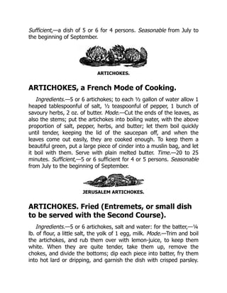 Sufficient,—a dish of 5 or 6 for 4 persons. Seasonable from July to
the beginning of September.
ARTICHOKES.
ARTICHOKES, a French Mode of Cooking.
Ingredients.—5 or 6 artichokes; to each ½ gallon of water allow 1
heaped tablespoonful of salt, ½ teaspoonful of pepper, 1 bunch of
savoury herbs, 2 oz. of butter. Mode.—Cut the ends of the leaves, as
also the stems; put the artichokes into boiling water, with the above
proportion of salt, pepper, herbs, and butter; let them boil quickly
until tender, keeping the lid of the saucepan off, and when the
leaves come out easily, they are cooked enough. To keep them a
beautiful green, put a large piece of cinder into a muslin bag, and let
it boil with them. Serve with plain melted butter. Time.—20 to 25
minutes. Sufficient,—5 or 6 sufficient for 4 or 5 persons. Seasonable
from July to the beginning of September.
JERUSALEM ARTICHOKES.
ARTICHOKES. Fried (Entremets, or small dish
to be served with the Second Course).
Ingredients.—5 or 6 artichokes, salt and water: for the batter,—¼
lb. of flour, a little salt, the yolk of 1 egg, milk. Mode.—Trim and boil
the artichokes, and rub them over with lemon-juice, to keep them
white. When they are quite tender, take them up, remove the
chokes, and divide the bottoms; dip each piece into batter, fry them
into hot lard or dripping, and garnish the dish with crisped parsley.
 