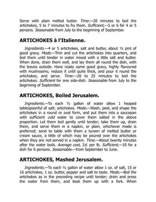 Serve with plain melted butter. Time.—20 minutes to boil the
artichokes, 5 to 7 minutes to fry them. Sufficient,—5 or 6 for 4 or 5
persons. Seasonable from July to the beginning of September.
ARTICHOKES à l’Italienne.
Ingredients.—4 or 5 artichokes, salt and butter, about ½ pint of
good gravy. Mode.—Trim and cut the artichokes into quarters, and
boil them until tender in water mixed with a little salt and butter.
When done, drain them well, and lay them all round the dish, with
the leaves outside. Have ready some good gravy, highly flavoured
with mushrooms; reduce it until quite thick, and pour it round the
artichokes, and serve. Time.—20 to 25 minutes to boil the
artichokes. Sufficient for one side-dish. Seasonable from July to the
beginning of September.
ARTICHOKES, Boiled Jerusalem.
Ingredients.—To each ½ gallon of water allow 1 heaped
tablespoonful of salt; artichokes. Mode.—Wash, peel, and shape the
artichokes in a round or oval form, and put them into a saucepan
with sufficient cold water to cover them salted in the above
proportion. Let them boil gently until tender; take them up, drain
them, and serve them in a napkin, or plain, whichever mode is
preferred; send to table with them a tureen of melted butter or
cream sauce, a little of which may be poured over the artichokes
when they are not served in a napkin. Time.—About twenty minutes
after the water boils. Average cost, 2d. per lb. Sufficient,—10 for a
dish for 6 persons. Seasonable.—from September to June.
ARTICHOKES, Mashed Jerusalem.
Ingredients.—To each ½ gallon of water allow 1 oz. of salt, 15 or
16 artichokes, 1 oz. butter, pepper and salt to taste. Mode.—Boil the
artichokes as in the preceding recipe until tender; drain and press
the water from them, and beat them up with a fork. When
 