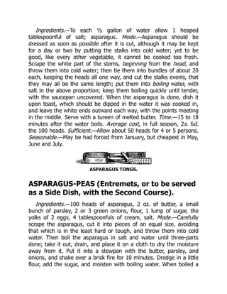 Ingredients.—To each ½ gallon of water allow 1 heaped
tablespoonful of salt; asparagus. Mode.—Asparagus should be
dressed as soon as possible after it is cut, although it may be kept
for a day or two by putting the stalks into cold water; yet to be
good, like every other vegetable, it cannot be cooked too fresh.
Scrape the white part of the stems, beginning from the head, and
throw them into cold water; then tie them into bundles of about 20
each, keeping the heads all one way, and cut the stalks evenly, that
they may all be the same length; put them into boiling water, with
salt in the above proportion; keep them boiling quickly until tender,
with the saucepan uncovered. When the asparagus is done, dish it
upon toast, which should be dipped in the water it was cooked in,
and leave the white ends outward each way, with the points meeting
in the middle. Serve with a tureen of melted butter. Time.—15 to 18
minutes after the water boils. Average cost, in full season, 2s. 6d.
the 100 heads. Sufficient.—Allow about 50 heads for 4 or 5 persons.
Seasonable.—May be had forced from January, but cheapest in May,
June and July.
ASPARAGUS TONGS.
ASPARAGUS-PEAS (Entremets, or to be served
as a Side Dish, with the Second Course).
Ingredients.—100 heads of asparagus, 2 oz. of butter, a small
bunch of parsley, 2 or 3 green onions, flour, 1 lump of sugar, the
yolks of 2 eggs, 4 tablespoonfuls of cream, salt. Mode.—Carefully
scrape the asparagus, cut it into pieces of an equal size, avoiding
that which is in the least hard or tough, and throw them into cold
water. Then boil the asparagus in salt and water until three-parts
done; take it out, drain, and place it on a cloth to dry the moisture
away from it. Put it into a stewpan with the butter, parsley, and
onions, and shake over a brisk fire for 10 minutes. Dredge in a little
flour, add the sugar, and moisten with boiling water. When boiled a
 