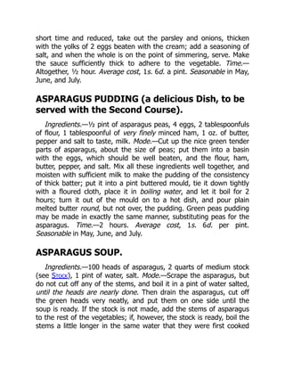 short time and reduced, take out the parsley and onions, thicken
with the yolks of 2 eggs beaten with the cream; add a seasoning of
salt, and when the whole is on the point of simmering, serve. Make
the sauce sufficiently thick to adhere to the vegetable. Time.—
Altogether, ½ hour. Average cost, 1s. 6d. a pint. Seasonable in May,
June, and July.
ASPARAGUS PUDDING (a delicious Dish, to be
served with the Second Course).
Ingredients.—½ pint of asparagus peas, 4 eggs, 2 tablespoonfuls
of flour, 1 tablespoonful of very finely minced ham, 1 oz. of butter,
pepper and salt to taste, milk. Mode.—Cut up the nice green tender
parts of asparagus, about the size of peas; put them into a basin
with the eggs, which should be well beaten, and the flour, ham,
butter, pepper, and salt. Mix all these ingredients well together, and
moisten with sufficient milk to make the pudding of the consistency
of thick batter; put it into a pint buttered mould, tie it down tightly
with a floured cloth, place it in boiling water, and let it boil for 2
hours; turn it out of the mould on to a hot dish, and pour plain
melted butter round, but not over, the pudding. Green peas pudding
may be made in exactly the same manner, substituting peas for the
asparagus. Time.—2 hours. Average cost, 1s. 6d. per pint.
Seasonable in May, June, and July.
ASPARAGUS SOUP.
Ingredients.—100 heads of asparagus, 2 quarts of medium stock
(see Stock), 1 pint of water, salt. Mode.—Scrape the asparagus, but
do not cut off any of the stems, and boil it in a pint of water salted,
until the heads are nearly done. Then drain the asparagus, cut off
the green heads very neatly, and put them on one side until the
soup is ready. If the stock is not made, add the stems of asparagus
to the rest of the vegetables; if, however, the stock is ready, boil the
stems a little longer in the same water that they were first cooked
 