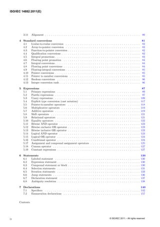 3.11 Alignment . . . . . . . . . . . . . . . . . . . . . . . . . . . . . . . . . . . . . . . . . . . . . . 80
4 Standard conversions 81
4.1 Lvalue-to-rvalue conversion . . . . . . . . . . . . . . . . . . . . . . . . . . . . . . . . . . . . 82
4.2 Array-to-pointer conversion . . . . . . . . . . . . . . . . . . . . . . . . . . . . . . . . . . . . 82
4.3 Function-to-pointer conversion . . . . . . . . . . . . . . . . . . . . . . . . . . . . . . . . . . . 82
4.4 Qualification conversions . . . . . . . . . . . . . . . . . . . . . . . . . . . . . . . . . . . . . . 82
4.5 Integral promotions . . . . . . . . . . . . . . . . . . . . . . . . . . . . . . . . . . . . . . . . . 83
4.6 Floating point promotion . . . . . . . . . . . . . . . . . . . . . . . . . . . . . . . . . . . . . 84
4.7 Integral conversions . . . . . . . . . . . . . . . . . . . . . . . . . . . . . . . . . . . . . . . . . 84
4.8 Floating point conversions . . . . . . . . . . . . . . . . . . . . . . . . . . . . . . . . . . . . . 84
4.9 Floating-integral conversions . . . . . . . . . . . . . . . . . . . . . . . . . . . . . . . . . . . . 85
4.10 Pointer conversions . . . . . . . . . . . . . . . . . . . . . . . . . . . . . . . . . . . . . . . . . 85
4.11 Pointer to member conversions . . . . . . . . . . . . . . . . . . . . . . . . . . . . . . . . . . 85
4.12 Boolean conversions . . . . . . . . . . . . . . . . . . . . . . . . . . . . . . . . . . . . . . . . 86
4.13 Integer conversion rank . . . . . . . . . . . . . . . . . . . . . . . . . . . . . . . . . . . . . . . 86
5 Expressions 87
5.1 Primary expressions . . . . . . . . . . . . . . . . . . . . . . . . . . . . . . . . . . . . . . . . 89
5.2 Postfix expressions . . . . . . . . . . . . . . . . . . . . . . . . . . . . . . . . . . . . . . . . . 97
5.3 Unary expressions . . . . . . . . . . . . . . . . . . . . . . . . . . . . . . . . . . . . . . . . . . 109
5.4 Explicit type conversion (cast notation) . . . . . . . . . . . . . . . . . . . . . . . . . . . . . 117
5.5 Pointer-to-member operators . . . . . . . . . . . . . . . . . . . . . . . . . . . . . . . . . . . 118
5.6 Multiplicative operators . . . . . . . . . . . . . . . . . . . . . . . . . . . . . . . . . . . . . . 119
5.7 Additive operators . . . . . . . . . . . . . . . . . . . . . . . . . . . . . . . . . . . . . . . . . 119
5.8 Shift operators . . . . . . . . . . . . . . . . . . . . . . . . . . . . . . . . . . . . . . . . . . . 121
5.9 Relational operators . . . . . . . . . . . . . . . . . . . . . . . . . . . . . . . . . . . . . . . . 121
5.10 Equality operators . . . . . . . . . . . . . . . . . . . . . . . . . . . . . . . . . . . . . . . . . 122
5.11 Bitwise AND operator . . . . . . . . . . . . . . . . . . . . . . . . . . . . . . . . . . . . . . . 123
5.12 Bitwise exclusive OR operator . . . . . . . . . . . . . . . . . . . . . . . . . . . . . . . . . . . 123
5.13 Bitwise inclusive OR operator . . . . . . . . . . . . . . . . . . . . . . . . . . . . . . . . . . . 123
5.14 Logical AND operator . . . . . . . . . . . . . . . . . . . . . . . . . . . . . . . . . . . . . . . 123
5.15 Logical OR operator . . . . . . . . . . . . . . . . . . . . . . . . . . . . . . . . . . . . . . . . 124
5.16 Conditional operator . . . . . . . . . . . . . . . . . . . . . . . . . . . . . . . . . . . . . . . . 124
5.17 Assignment and compound assignment operators . . . . . . . . . . . . . . . . . . . . . . . . 125
5.18 Comma operator . . . . . . . . . . . . . . . . . . . . . . . . . . . . . . . . . . . . . . . . . . 127
5.19 Constant expressions . . . . . . . . . . . . . . . . . . . . . . . . . . . . . . . . . . . . . . . . 127
6 Statements 130
6.1 Labeled statement . . . . . . . . . . . . . . . . . . . . . . . . . . . . . . . . . . . . . . . . . 130
6.2 Expression statement . . . . . . . . . . . . . . . . . . . . . . . . . . . . . . . . . . . . . . . . 130
6.3 Compound statement or block . . . . . . . . . . . . . . . . . . . . . . . . . . . . . . . . . . . 130
6.4 Selection statements . . . . . . . . . . . . . . . . . . . . . . . . . . . . . . . . . . . . . . . . 131
6.5 Iteration statements . . . . . . . . . . . . . . . . . . . . . . . . . . . . . . . . . . . . . . . . 133
6.6 Jump statements . . . . . . . . . . . . . . . . . . . . . . . . . . . . . . . . . . . . . . . . . . 136
6.7 Declaration statement . . . . . . . . . . . . . . . . . . . . . . . . . . . . . . . . . . . . . . . 137
6.8 Ambiguity resolution . . . . . . . . . . . . . . . . . . . . . . . . . . . . . . . . . . . . . . . . 138
7 Declarations 140
7.1 Specifiers . . . . . . . . . . . . . . . . . . . . . . . . . . . . . . . . . . . . . . . . . . . . . . 142
7.2 Enumeration declarations . . . . . . . . . . . . . . . . . . . . . . . . . . . . . . . . . . . . . 157
Contents
iv
ISO/IEC 14882:2011(E)
© ISO/IEC 2011 – All rights reserved
 