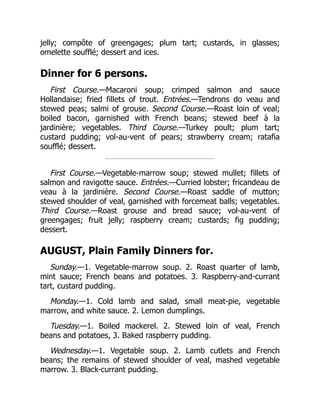 jelly; compôte of greengages; plum tart; custards, in glasses;
omelette soufflé; dessert and ices.
Dinner for 6 persons.
First Course.—Macaroni soup; crimped salmon and sauce
Hollandaise; fried fillets of trout. Entrées.—Tendrons do veau and
stewed peas; salmi of grouse. Second Course.—Roast loin of veal;
boiled bacon, garnished with French beans; stewed beef à la
jardinière; vegetables. Third Course.—Turkey poult; plum tart;
custard pudding; vol-au-vent of pears; strawberry cream; ratafia
soufflé; dessert.
First Course.—Vegetable-marrow soup; stewed mullet; fillets of
salmon and ravigotte sauce. Entrées.—Curried lobster; fricandeau de
veau à la jardinière. Second Course.—Roast saddle of mutton;
stewed shoulder of veal, garnished with forcemeat balls; vegetables.
Third Course.—Roast grouse and bread sauce; vol-au-vent of
greengages; fruit jelly; raspberry cream; custards; fig pudding;
dessert.
AUGUST, Plain Family Dinners for.
Sunday.—1. Vegetable-marrow soup. 2. Roast quarter of lamb,
mint sauce; French beans and potatoes. 3. Raspberry-and-currant
tart, custard pudding.
Monday.—1. Cold lamb and salad, small meat-pie, vegetable
marrow, and white sauce. 2. Lemon dumplings.
Tuesday.—1. Boiled mackerel. 2. Stewed loin of veal, French
beans and potatoes, 3. Baked raspberry pudding.
Wednesday.—1. Vegetable soup. 2. Lamb cutlets and French
beans; the remains of stewed shoulder of veal, mashed vegetable
marrow. 3. Black-currant pudding.
 