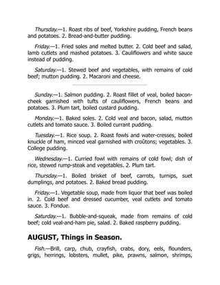 Thursday.—1. Roast ribs of beef, Yorkshire pudding, French beans
and potatoes. 2. Bread-and-butter pudding.
Friday.—1. Fried soles and melted butter. 2. Cold beef and salad,
lamb cutlets and mashed potatoes. 3. Cauliflowers and white sauce
instead of pudding.
Saturday.—1. Stewed beef and vegetables, with remains of cold
beef; mutton pudding. 2. Macaroni and cheese.
Sunday.—1. Salmon pudding. 2. Roast fillet of veal, boiled bacon-
cheek garnished with tufts of cauliflowers, French beans and
potatoes. 3. Plum tart, boiled custard pudding.
Monday.—1. Baked soles. 2. Cold veal and bacon, salad, mutton
cutlets and tomato sauce. 3. Boiled currant pudding.
Tuesday.—1. Rice soup. 2. Roast fowls and water-cresses, boiled
knuckle of ham, minced veal garnished with croûtons; vegetables. 3.
College pudding.
Wednesday.—1. Curried fowl with remains of cold fowl; dish of
rice, stewed rump-steak and vegetables. 2. Plum tart.
Thursday.—1. Boiled brisket of beef, carrots, turnips, suet
dumplings, and potatoes. 2. Baked bread pudding.
Friday.—1. Vegetable soup, made from liquor that beef was boiled
in. 2. Cold beef and dressed cucumber, veal cutlets and tomato
sauce. 3. Fondue.
Saturday.—1. Bubble-and-squeak, made from remains of cold
beef; cold veal-and-ham pie, salad. 2. Baked raspberry pudding.
AUGUST, Things in Season.
Fish.—Brill, carp, chub, crayfish, crabs, dory, eels, flounders,
grigs, herrings, lobsters, mullet, pike, prawns, salmon, shrimps,
 