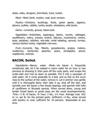 skate, soles, sturgeon, thornback, trout, turbot.
Meat.—Beef, lamb, mutton, veal, buck venison.
Poultry.—Chickens, ducklings, fowls, green geese, pigeons,
plovers, pullets, rabbits, turkey poults, wheatears, wild ducks.
Game.—Leverets, grouse, black-cock.
Vegetables.—Artichokes, asparagus, beans, carrots, cabbages,
cauliflowers, celery, cresses, endive, lettuces, mushrooms, onions,
peas, potatoes, radishes, sea-kale, small salading, sprouts, turnips,
various kitchen herbs, vegetable marrows.
Fruit.—Currants, figs, filberts, gooseberries, grapes, melons,
mulberries, nectarines, peaches, pears, pineapples, plums,
raspberries, walnuts.
BACON, Boiled.
Ingredients.—Bacon; water. Mode.—As bacon is frequently
excessively salt, let it be soaked in warm water for an hour or two
previous to dressing it; then pare off the rusty parts, and scrape the
under-side and rind as clean as possible. Put it into a saucepan of
cold water; let it come gradually to a boil, and as fast as the scum
rises to the surface of the water, remove it. Let it simmer very gently
until it is thoroughly done; then take it up, strip off the skin, and
sprinkle over the bacon a few bread raspings, and garnish with tufts
of cauliflower or Brussels sprouts. When served alone, young and
tender broad beans or green peas are the usual accompaniments.
Time.—1 lb. of bacon, ¾ hour; 2 lbs., 1½ hour. Average cost, 10d.
to 1s. per lb. for the primest parts. Sufficient.—2 lbs., when served
with poultry or veal, sufficient for 10 persons. Seasonable at any
time.
 