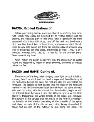 BOILED BACON.
BACON, Broiled Rashers of.
Before purchasing bacon, ascertain that it is perfectly free from
rust, which may easily be detected by its yellow colour; and for
broiling, the streaked part of the thick flank is generally the most
esteemed. Cut it into thin slices, take off the rind, and broil over a
nice clear fire; turn it two or three times, and serve very hot. Should
there be any cold bacon left from the previous day, it answers very
well for breakfast, cut into slices, and broiled or fried. Time.—3 or 4
minutes. Average cost, 10d. to 1s. per lb. for the primest parts.
Seasonable at any time.
Note.—When the bacon is cut very thin, the slices may be curled
round and fastened by means of small skewers, and fried or toasted
before the fire.
BACON and HAMS, Curing of.
The carcass of the hog, after hanging over-night to cool, is laid on
a strong bench or stool, and the head is separated from the body at
the neck close behind the ears; the feet and also the internal fat are
removed. The carcass is next divided into two sides in the following
manner:—The ribs are divided about an inch from the spine on each
side, and the spine, with the ends of the ribs attached, together with
the internal flesh between it and the kidneys, and also the flesh
above it, throughout the whole length of the sides, are removed.
The portion of the carcass thus cut out is in the form of a wedge—
the breadth of the interior consisting of the breadth of the spine,
and about an inch of the ribs on each side, being diminished to
about half an inch at the exterior or skin along the back. The
 