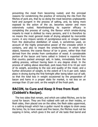 preventing the meat from becoming rusted; and the principal
reasons for condemning the practice of removing the ribs from the
flitches of pork are, that by so doing the meat becomes unpleasantly
hard and pungent in the process of salting, and, by being more
exposed to the action of the air, becomes sooner and more
extensively rusted. Notwithstanding its superior efficacy in
completing the process of curing, the flavour which smoke-drying
imparts to meat is disliked by many persons, and it is therefore by
no means the most general mode of drying adopted by mercantile
curers. A very impure variety of pyroligneous acid, or vinegar made
from the destructive distillation of wood, is sometimes used, on
account of the highly preservative power of the creosote which it
contains, and also to impart the smoke-flavour; in which latter
object, however, the coarse flavour of tar is given, rather than that
derived from the smoke from combustion of wood. A considerable
portion of the bacon and hams salted in Ireland is exported from
that country packed amongst salt, in bales, immediately from the
salting process, without having been in any degree dried. In the
process of salting above described, pork loses from 8 to 10 per cent
of its weight, according to the size and quality of the meat; and a
further diminution of weight, to the extent of 5 to 6 per cent. takes
place in drying during the first fortnight after being taken out of salt;
so that the total loss in weight occasioned by the preparation of
bacon and hams in a proper state for market, is not less on an
average than 15 per cent. on the weight of the fresh pork.
BACON, to Cure and Keep it free from Rust
(Cobbett’s Recipe).
The two sides that remain, and which are called flitches, are to be
cured for bacon. They are first rubbed with salt on their insides, or
flesh sides, then placed one on the other, the flesh sides uppermost,
in a salting-trough which has a gutter round its edges to drain away
the brine; for, to have sweet and fine bacon, the flitches must not be
sopping in brine, which gives it the sort of vile taste that barrel and
 
