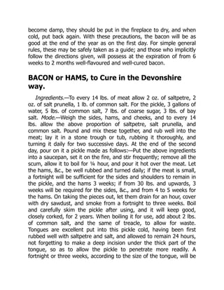 become damp, they should be put in the fireplace to dry, and when
cold, put back again. With these precautions, the bacon will be as
good at the end of the year as on the first day. For simple general
rules, these may be safely taken as a guide; and those who implicitly
follow the directions given, will possess at the expiration of from 6
weeks to 2 months well-flavoured and well-cured bacon.
BACON or HAMS, to Cure in the Devonshire
way.
Ingredients.—To every 14 lbs. of meat allow 2 oz. of saltpetre, 2
oz. of salt prunella, 1 lb. of common salt. For the pickle, 3 gallons of
water, 5 lbs. of common salt, 7 lbs. of coarse sugar, 3 lbs. of bay
salt. Mode.—Weigh the sides, hams, and cheeks, and to every 14
lbs. allow the above proportion of saltpetre, salt prunella, and
common salt. Pound and mix these together, and rub well into the
meat; lay it in a stone trough or tub, rubbing it thoroughly, and
turning it daily for two successive days. At the end of the second
day, pour on it a pickle made as follows:—Put the above ingredients
into a saucepan, set it on the fire, and stir frequently; remove all the
scum, allow it to boil for ¼ hour, and pour it hot over the meat. Let
the hams, &c., be well rubbed and turned daily; if the meat is small,
a fortnight will be sufficient for the sides and shoulders to remain in
the pickle, and the hams 3 weeks; if from 30 lbs. and upwards, 3
weeks will be required for the sides, &c., and from 4 to 5 weeks for
the hams. On taking the pieces out, let them drain for an hour, cover
with dry sawdust, and smoke from a fortnight to three weeks. Boil
and carefully skim the pickle after using, and it will keep good,
closely corked, for 2 years. When boiling it for use, add about 2 lbs.
of common salt, and the same of treacle, to allow for waste.
Tongues are excellent put into this pickle cold, having been first
rubbed well with saltpetre and salt, and allowed to remain 24 hours,
not forgetting to make a deep incision under the thick part of the
tongue, so as to allow the pickle to penetrate more readily. A
fortnight or three weeks, according to the size of the tongue, will be
 