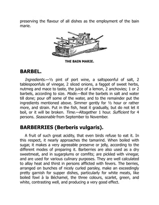 preserving the flavour of all dishes as the employment of the bain
marie.
THE BAIN MARIE.
BARBEL.
Ingredients.—½ pint of port wine, a saltspoonful of salt, 2
tablespoonfuls of vinegar, 2 sliced onions, a faggot of sweet herbs,
nutmeg and mace to taste, the juice of a lemon, 2 anchovies; 1 or 2
barbels, according to size. Mode.—Boil the barbels in salt and water
till done; pour off some of the water, and to the remainder put the
ingredients mentioned above. Simmer gently for ½ hour or rather
more, and strain. Put in the fish, heat it gradually, but do not let it
boil, or it will be broken. Time.—Altogether 1 hour. Sufficient for 4
persons. Seasonable from September to November.
BARBERRIES (Berberis vulgaris).
A fruit of such great acidity, that even birds refuse to eat it. In
this respect, it nearly approaches the tamarind. When boiled with
sugar, it makes a very agreeable preserve or jelly, according to the
different modes of preparing it. Barberries are also used as a dry
sweetmeat, and in sugarplums or comfits; are pickled with vinegar,
and are used for various culinary purposes. They are well calculated
to allay heat and thirst in persons afflicted with fevers. The berries,
arranged on bunches of nicely curled parsley, make an exceedingly
pretty garnish for supper dishes, particularly for white meats, like
boiled fowl à la Béchamel, the three colours, scarlet, green, and
white, contrasting well, and producing a very good effect.
 