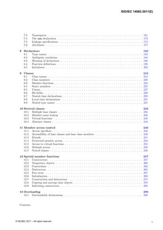 7.3 Namespaces . . . . . . . . . . . . . . . . . . . . . . . . . . . . . . . . . . . . . . . . . . . . . 161
7.4 The asm declaration . . . . . . . . . . . . . . . . . . . . . . . . . . . . . . . . . . . . . . . . 173
7.5 Linkage specifications . . . . . . . . . . . . . . . . . . . . . . . . . . . . . . . . . . . . . . . 174
7.6 Attributes . . . . . . . . . . . . . . . . . . . . . . . . . . . . . . . . . . . . . . . . . . . . . . 177
8 Declarators 182
8.1 Type names . . . . . . . . . . . . . . . . . . . . . . . . . . . . . . . . . . . . . . . . . . . . . 183
8.2 Ambiguity resolution . . . . . . . . . . . . . . . . . . . . . . . . . . . . . . . . . . . . . . . . 184
8.3 Meaning of declarators . . . . . . . . . . . . . . . . . . . . . . . . . . . . . . . . . . . . . . . 186
8.4 Function definitions . . . . . . . . . . . . . . . . . . . . . . . . . . . . . . . . . . . . . . . . . 198
8.5 Initializers . . . . . . . . . . . . . . . . . . . . . . . . . . . . . . . . . . . . . . . . . . . . . . 202
9 Classes 216
9.1 Class names . . . . . . . . . . . . . . . . . . . . . . . . . . . . . . . . . . . . . . . . . . . . . 218
9.2 Class members . . . . . . . . . . . . . . . . . . . . . . . . . . . . . . . . . . . . . . . . . . . 220
9.3 Member functions . . . . . . . . . . . . . . . . . . . . . . . . . . . . . . . . . . . . . . . . . . 222
9.4 Static members . . . . . . . . . . . . . . . . . . . . . . . . . . . . . . . . . . . . . . . . . . . 225
9.5 Unions . . . . . . . . . . . . . . . . . . . . . . . . . . . . . . . . . . . . . . . . . . . . . . . . 227
9.6 Bit-fields . . . . . . . . . . . . . . . . . . . . . . . . . . . . . . . . . . . . . . . . . . . . . . . 229
9.7 Nested class declarations . . . . . . . . . . . . . . . . . . . . . . . . . . . . . . . . . . . . . . 229
9.8 Local class declarations . . . . . . . . . . . . . . . . . . . . . . . . . . . . . . . . . . . . . . 231
9.9 Nested type names . . . . . . . . . . . . . . . . . . . . . . . . . . . . . . . . . . . . . . . . . 231
10 Derived classes 233
10.1 Multiple base classes . . . . . . . . . . . . . . . . . . . . . . . . . . . . . . . . . . . . . . . . 234
10.2 Member name lookup . . . . . . . . . . . . . . . . . . . . . . . . . . . . . . . . . . . . . . . 236
10.3 Virtual functions . . . . . . . . . . . . . . . . . . . . . . . . . . . . . . . . . . . . . . . . . . 240
10.4 Abstract classes . . . . . . . . . . . . . . . . . . . . . . . . . . . . . . . . . . . . . . . . . . . 244
11 Member access control 246
11.1 Access specifiers . . . . . . . . . . . . . . . . . . . . . . . . . . . . . . . . . . . . . . . . . . . 248
11.2 Accessibility of base classes and base class members . . . . . . . . . . . . . . . . . . . . . . . 249
11.3 Friends . . . . . . . . . . . . . . . . . . . . . . . . . . . . . . . . . . . . . . . . . . . . . . . . 251
11.4 Protected member access . . . . . . . . . . . . . . . . . . . . . . . . . . . . . . . . . . . . . . 254
11.5 Access to virtual functions . . . . . . . . . . . . . . . . . . . . . . . . . . . . . . . . . . . . . 255
11.6 Multiple access . . . . . . . . . . . . . . . . . . . . . . . . . . . . . . . . . . . . . . . . . . . 256
11.7 Nested classes . . . . . . . . . . . . . . . . . . . . . . . . . . . . . . . . . . . . . . . . . . . . 256
12 Special member functions 257
12.1 Constructors . . . . . . . . . . . . . . . . . . . . . . . . . . . . . . . . . . . . . . . . . . . . 257
12.2 Temporary objects . . . . . . . . . . . . . . . . . . . . . . . . . . . . . . . . . . . . . . . . . 260
12.3 Conversions . . . . . . . . . . . . . . . . . . . . . . . . . . . . . . . . . . . . . . . . . . . . . 262
12.4 Destructors . . . . . . . . . . . . . . . . . . . . . . . . . . . . . . . . . . . . . . . . . . . . . 265
12.5 Free store . . . . . . . . . . . . . . . . . . . . . . . . . . . . . . . . . . . . . . . . . . . . . . 267
12.6 Initialization . . . . . . . . . . . . . . . . . . . . . . . . . . . . . . . . . . . . . . . . . . . . . 269
12.7 Construction and destruction . . . . . . . . . . . . . . . . . . . . . . . . . . . . . . . . . . . 275
12.8 Copying and moving class objects . . . . . . . . . . . . . . . . . . . . . . . . . . . . . . . . . 278
12.9 Inheriting constructors . . . . . . . . . . . . . . . . . . . . . . . . . . . . . . . . . . . . . . . 286
13 Overloading 289
13.1 Overloadable declarations . . . . . . . . . . . . . . . . . . . . . . . . . . . . . . . . . . . . . 289
Contents
v
ISO/IEC 14882:2011(E)
© ISO/IEC 2011 – All rights reserved
 