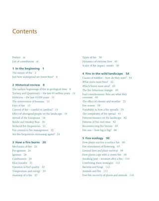 Contents
Preface ix
List of contributors xi
1 In the beginning 1
The nature of fire 2
Just how widespread are forest fires? 4
2 Historical review 8
The earliest beginnings of fire in geological time 8
Tertiary and Quaternary – the last 65 million years 11
Holocene – the last 10 000 years 11
The intervention of humans 13
Uses of fire 13
Control of fire – careful or careless? 15
Effect of aboriginal people on the landscape 16
Arrival of the Europeans 18
Bambi and Smokey Bear 20
Reduced fire frequencies 21
Fire control to fire management 22
Are fire frequencies increasing again? 24
3 How a fire burns 26
Mechanics of fire 26
Pre-ignition 26
Ignition 28
Combustion 28
Heat transfer 31
Variation in fuel quality 32
Temperature and energy 35
Anatomy of a fire 37
Types of fire 38
Dynamics of extreme fires 45
Scales of fire impact: smoke 50
4 Fire in the wild landscape 54
Causes of wildfire – how do they start? 54
What starts most fires? 62
Which burns most area? 65
The fire behaviour triangle 65
Fuel considerations: fires are what they
consume 66
The effect of climate and weather 72
Fire season 78
Variability in how a fire spreads 78
The complexity of fire spread 81
Patterns/mosaics on the landscape 82
Patterns of fire over time 82
Reconstructing fire history 85
Fire size – how big is big? 88
5 Fire ecology 90
How plants survive a surface fire 90
Fire stimulation of flowering 97
Ground fires and plant survival 98
How plants cope with a crown fire 98
Sneaking past – invasion after a fire 110
Combining these strategies 112
Bacteria and fungi 112
Animals and fire 112
Post-fire recovery of plants and animals 118
 