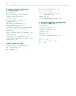 6 The benefits of fire and its use
as a landscape tool 119
with Peter Hobson
Fire and biodiversity – an overview 119
Unpicking the factors that affect
biodiversity 124
Environmental legacies: dead wood
and biodiversity 131
Fire, forests and conservation 132
Can clear-cutting replace fire? 135
The future for fire-prone forests: environmental
uncertainty, macroecology and ecosystem
resilience 137
Fire as a management tool in the landscape 141
Fire and soils 142
The wildland–urban interface (WUI) 143
The role of prescribed burning in wildland–urban
interface areas 145
7 Fire suppression 149
Preliminary steps – fire intelligence 149
Step 1: fire detection 154
Step 2: dispatch 160
Resources for fire suppression 163
Step 3: suppression 167
Step 4: suppression failure – large fire
management 176
Fatality fires 178
The fire-management organisation 180
8 Wildland fire and its management –
a look towards the future 183
by Kelvin Hirsch
The age of uncertainty 183
Trends and supertrends 185
Adaptation 199
Innovation 201
The future – ours for the making 208
Further reading 211
References used in the text 212
Index 223
viii CONTENTS
 