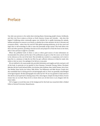 Preface
Year after year pictures in the media show towering flames threatening people’s homes, livelihoods,
and their very lives in places as diverse as North America, Europe and Australia -- why does this
happen? Conflicting stories continually appear over whether fire is rapidly destroying the animals,
habitats and plants we treasure in our forests, or whether fire is their salvation, the key to diversity and
ecosystem rebirth -- where does the truth lie? With global warming predictions, do we face more and
larger fires or will technology be able to tame this potentially savage enemy? This book delves into
these and other questions, providing a factual account and perspective of how fire burns in the forest,
what it does and how it might be controlled.
Where the published work of others is used, or where good sources of extra information are
recommended, the authors and the date of the publication are given so that the source can be found
in the references at the end of the book. This inevitably has resulted in a compromise; we’ve tried to
keep this to a minimum to help the text flow but give sufficient references to help the reader who
wishes to find out more. Our apologies if we fail you at any point.
We are indebted to the many people who provided information and insights and who read part or all
of this book. In particular we are grateful to Dave Bowman, Yeonsook Choung, Helene Cleveland,
Malcolm Gill, Jim Gould, Richard Hobbs, Scott Keelan, John Packham, Marc-André Parisien, Steve Pyne,
Tim Sheldan, Brian Stocks, Jan Volney, Mike Weber, Tim Williamson and Mike Wotton. People were
also remarkably kind in sharing pictures and photographs with us; these are gratefully acknowledged
in the figure legends. All other photographs were taken by PAT. We are very grateful to Andy Lawrence
who did his usual superb job in drawing many of the colour figures. Despite the help of others, if errors
remain they are our fault. Please do let us know where you do find errors or you disagree with the
stance taken.
PAT is happy to record that some of the background for this book was researched while a Bullard
Fellow at Harvard University, Massachusetts.
 