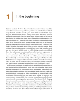1 In the beginning
Welcome to Fire in the Forest. The ancient Greeks considered fire as one of the
classical elemental forces along with water, earth and air; and indeed fire has helped
shape the world around us to such a great extent that it would be hard to argue
the point. Without a doubt, there is nothing on this planet that cannot be traced
back (many times over) to some kind of fiery origin, whether that be the Big Bang at
the origin of the universe, the atomic fires of some long dead pre-supernova star,
the liquid burning rock just below the crust of the earth or the vegetation sitting
frailly on the surface of the planet. While all of these forging fires are fascinating, a
tome that spans the fullness of fire would be many volumes thick. The focus of this
book is to explore the various facets of fires in forests: from how a single flame
works, to what determines whether a forest will burn, to why huge forest fires occur
and how they can be tackled. In this we will be dealing primarily with wildland
fires – fires in the natural or semi-natural forest rather than those in plantations or
in urban areas. These wildland fires have shaped the planet’s biotic structure so
we also focus on how plants and animals cope with fire, our own interaction with
fire and ultimately our overall relationship with the whole planet. We hope that this
book will be of use to anyone with an interest in how forest fires work and how they
affect the forest. Our aim has been to make this sometimes complex world open
and approachable to anyone with or without even a hazy knowledge of science.
When the first plants began to colonise the land of the early earth they adapted to
the variously forming environmental niches. Into this inhospitable place, plants
took hold and grew, but fire was there too. During rainless spells, when the land and
plants dried out a little, lightning and even volcanoes would ignite fires. These fires
would spread out, consuming the plants and releasing the nutrients back to the
environment. Following the fires, more plants arose, utilising the nutrients that
were now more freely available. This cycle was repeated almost endlessly, each
successive cycle consuming another generation of plant life, and slowly changing
the environment. In some climate zones, seasonal moisture would produce lush
growth only to have it dry out at another time of the year resulting in frequent,
sometimes annual burning, while other locations, due to a lack of fuel accumula-
tion, or of near-constant fire-prohibiting moisture, or an infrequent ignition source,
would see fire much less often. These climatic effects began to be drivers of
 