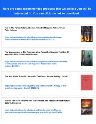Here are some recommended products that we believe you will be
interested in. You can click the link to download.
Fire In The Forest Peter A Thomas Robert S Mcalpine Kelvin Hirsch
Peter Hobson
https://ebookbell.com/product/fire-in-the-forest-peter-a-thomas-
robert-s-mcalpine-kelvin-hirsch-peter-hobson-51242124
Fire Management In The American West Forest Politics And The Rise Of
Megafires First Edition Mark Hudson
https://ebookbell.com/product/fire-management-in-the-american-west-
forest-politics-and-the-rise-of-megafires-first-edition-mark-
hudson-2443804
Fire And Water Scientific Heresy In The Forest Service Ashley L Schiff
https://ebookbell.com/product/fire-and-water-scientific-heresy-in-the-
forest-service-ashley-l-schiff-51389412
Manual For The Control Of Fire In Peatlands And Peatland Forest Wahyu
Catur Adinugroho
https://ebookbell.com/product/manual-for-the-control-of-fire-in-
peatlands-and-peatland-forest-wahyu-catur-adinugroho-1854286
 