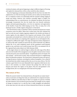 evolution for plants, with species beginning to adapt to different degrees of burning
and exploit the elemental force of fire as they would the other elements.
From the beginning our (human) relationship with fire has been two-sided. We
exploited the use of fire for hunting and warmth, and our safety was threatened by
fire. As civilisation evolved, our relationship with fire included cooking, forging of
metals and further. However, this evolution eventually began to weaken our
understanding of fire as a natural process. As civilisation has grown, fire has been
increasingly containerised, first into the hearth then into internal combustion
engines and power-generating plants, so we lost our experience and appreciation
of the benefits of open fires while keeping our fear. Thus, to many, fire in the
landscape became a wholly negative thing (more on that later!).
If we fast forward to today, we find fire is still an essential natural process in many
ecosystems across the planet. Plants have evolved since they first colonised the
land, not only into more complex organisms adapted to the weather and climate of
various regions, but also adapted to the frequency and intensity of fires. Indeed
many plants and animals have evolved to influence the fire cycle and to use fire to
their own ends, thereby out-competing other organisms not so well adapted to fire,
or adapted to a different fire regime. The range and ingenuity of these adaptations is
as varied as life itself. Certainly we know that the world would look very different
without fire. If we could completely remove all fire, grasslands would diminish
greatly in size, and forest cover would increase from 30% to an estimated 56% of
the vegetated land surface (Bond et al. 2004, Bowman 2005).
In this single volume we could not begin to address the wide range of fire effects
and cover the breadth of fire management across the globe. Instead we have chosen
some key fire-prone areas around the planet – the global fire powers of Canada, USA
and Australia – and focused on them, with occasional diversions to neighbouring
places for illustrative purposes. The boreal forest, dominated by pines and spruces,
is a large fire-prone ecosystem, encircling the northern hemisphere. Over a third of
the boreal forest lies within Canada and here lies one of our areas of focus. The USA
contains a good deal of even more flammable forest vegetation which has its own
story to tell. Australia is an island continent that perhaps lives with the most
frequent and intense fire regime on the planet. From the arid grassland to the
eucalypt forests, fire is an integral part of the land and the people.
The nature of fire
Within the ancient Greeks’ four elemental forces, all except fire are matter based –
earth, air and water are things that today are understood to be composed of matter.
Only fire is different, and rather than an ‘object’ so to speak, it is a process. Certainly
the other elements can be involved in processes (water for example can be an agent
of change in erosion), but it is only fire that is really intangible and ephemeral.
At the same time, fire is the only one of these elemental forces that we can unleash
2 IN THE BEGINNING
 