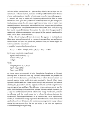 and to a certain extent control as a major ecological force. We can light fires but
cannot start a volcanic eruption, hurricane or widespread flood. These facts demand
a better understanding of what fire is. In chemical terms, fire is an oxidising agent –
it combines one lump of matter with oxygen to produce another form of matter.
Oxidation is often quite slow (as when oxidised iron turns to rust, for example) but
in other cases, such as fire, it is a more rapid process. Some forms of matter when
oxidised (combined with oxygen) react and release heat. In some cases (phosphorus
for example) no heat is required to start this reaction, but in most cases (including
fire) heat is required to initiate the reaction. The extra heat then generated by
oxidation is sufficient to sustain the process until all the matter is transformed (or
in the case of wood – fuel consumed).
To lay a broad background, fire is in essence the opposite of photosynthesis.
Plants grow using photosynthesis to capture the energy of the sun and convert
carbon dioxide and water into glucose (for plant structures) and release oxygen and
water back into the atmosphere.
A simplified equation for photosynthesis is:
6CO2 þ 12 H2O þ sunlight yields C6H12O6 þ 6 O2 þ 6 H2O:
Or the same equation in recipe format:
6 parts carbon dioxide (CO2) +
12 parts water (H2O) +
sunlight
Yields:
One part glucose (C6H12O6) +
6 parts oxygen (O2) +
6 parts water (H2O).
Of course, plants are composed of more than glucose, but glucose is the major
building block of most structures (e.g. cellulose, wood) and for our purposes the
essential element of concern. Additionally, there are a host of micronutrients and
minerals required for the health of the plant (supplied by the soil). Where photo-
synthesis converts water and carbon dioxide into glucose, fire reverses this reaction,
oxidising the glucose back into the original constituents and releasing the stored
solar energy as heat and light. The difference between photosynthesis and fire
(other than one being the reverse of the other) is the rate at which the two occur.
A large tree (and by extension forest) collects solar energy over decades, centuries
or millennia, while the stored energy can be released in minutes during a fire;
consequently the energy release rates can be enormous. On a large, high-intensity
wildfire, it is said that the energy equivalent of one Hiroshima-sized atomic bomb
can be released every 20 minutes. It is worth remembering that the energy released
during fire was captured from the sun and stored by the trees and vegetation;
nature’s first energy storage battery.
THE NATURE OF FIRE 3
 